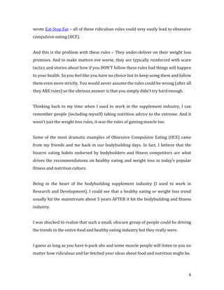 wrote Eat Stop Eat – all of these ridiculous rules could very easily lead to obsessive
compulsive eating (OCE).


And this is the problem with these rules – They under-deliver on their weight loss
promises. And to make matters eve worse, they are typically reinforced with scare
tactics and stories about how if you DON’T follow these rules bad things will happen
to your health. So you feel like you have no choice but to keep using them and follow
them even more strictly. You would never assume the rules could be wrong (after all
they ARE rules) so the obvious answer is that you simply didn’t try hard enough.


Thinking back to my time when I used to work in the supplement industry, I can
remember people (including myself) taking nutrition advice to the extreme. And it
wasn’t just the weight loss rules, it was the rules of gaining muscle too.


Some of the most dramatic examples of Obsessive Compulsive Eating (OCE) came
from my friends and me back in our bodybuilding days. In fact, I believe that the
bizarre eating habits endorsed by bodybuilders and fitness competitors are what
drives the recommendations on healthy eating and weight loss in today’s popular
fitness and nutrition culture.


Being in the heart of the bodybuilding supplement industry (I used to work in
Research and Development), I could see that a healthy eating or weight loss trend
usually hit the mainstream about 5 years AFTER it hit the bodybuilding and fitness
industry.


I was shocked to realize that such a small, obscure group of people could be driving
the trends in the entire food and healthy eating industry but they really were.


I guess as long as you have 6-pack abs and some muscle people will listen to you no
matter how ridiculous and far-fetched your ideas about food and nutrition might be.



                                                                                    4
 