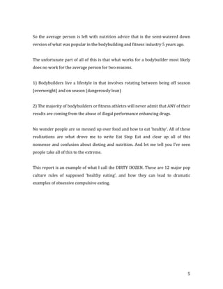 So the average person is left with nutrition advice that is the semi-watered down
version of what was popular in the bodybuilding and fitness industry 5 years ago.


The unfortunate part of all of this is that what works for a bodybuilder most likely
does no work for the average person for two reasons.


1) Bodybuilders live a lifestyle in that involves rotating between being off season
(overweight) and on season (dangerously lean)


2) The majority of bodybuilders or fitness athletes will never admit that ANY of their
results are coming from the abuse of illegal performance enhancing drugs.


No wonder people are so messed up over food and how to eat ‘healthy’. All of these
realizations are what drove me to write Eat Stop Eat and clear up all of this
nonsense and confusion about dieting and nutrition. And let me tell you I’ve seen
people take all of this to the extreme.


This report is an example of what I call the DIRTY DOZEN. These are 12 major pop
culture rules of supposed ‘healthy eating’, and how they can lead to dramatic
examples of obsessive compulsive eating.




                                                                                    5
 
