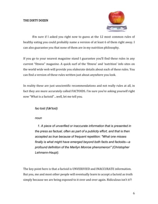 THE DIRTY DOZEN




       I’m sure if I asked you right now to guess at the 12 most common rules of
healthy eating you could probably name a version of at least 6 of them right away. I
can also guarantee you that none of them are in my nutrition philosophy.


If you go to your nearest magazine stand I guarantee you’ll find these rules in any
current “fitness” magazine. A quick surf of the ‘fitness’ and ‘nutrition’ info sites on
the world wide web will provide you elaborate details about each of these rules. You
can find a version of these rules written just about anywhere you look.


In reality these are just unscientific recommendations and not really rules at all, in
fact they are more accurately called FACTOIDS. I’m sure you’re asking yourself right
now “What is a factoid”…well, let me tell you.


         fac·toid (fāk'toid)


         noun

           1. A piece of unverified or inaccurate information that is presented in
         the press as factual, often as part of a publicity effort, and that is then
         accepted as true because of frequent repetition: "What one misses
         finally is what might have emerged beyond both facts and factoids—a
         profound definition of the Marilyn Monroe phenomenon" (Christopher
         Lehmann-Haupt).




The key point here is that a factoid is UNVERIVIED and INACCURATE information.
But you, me and most other people will eventually learn to accept a factoid as truth
simply because we are being exposed to it over and over again. Ridiculous isn’t it?!



                                                                                       6
 