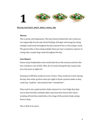 1
Eating multiple small meals every day




  This is pretty self-explanatory. The basic theory behind this rule is that you
  Theory:


  can supposedly lose fat and control feelings of hunger and energy by eating
  multiple small meals throughout the day instead of two or three larger meals.
  The general idea is that eating multiple times per day is somehow superior to
  eating only a couple large meals throughout the day.




  I knew many bodybuilders who would take this to the extreme and turn this
  Case Report:


  into a hardcore case of OCE. After all, if 6 meals during the day is good, why
  not a few more at night too!


  Starting at 6 AM they would eat every 3 hours. They would eat 6 times during
  the day, then wake up three times per night to drink a protein shake so they
  could stay “anabolic” and maintain their “metabolism”.


  They used to mix a giant protein shake and put it in a bar fridge they kept
  next to their bed like a bedside table, and every three hours their alarm
  would go off and they would take a few chugs of this protein shake and go
  back to sleep.


  This is OCE at its worst.




                                                                                   9
 