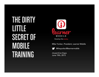 THE DIRTY
LITTLE
SECRET OF
MOBILE
TRAINING
Mike Yonker, President, Learner Mobile
@theyonks/@learnermobile
mLearnCon Expo
June 19th, 2013
 