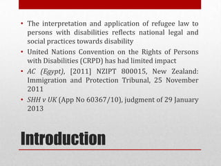 Introduction
? The interpretation and application of refugee law to
persons with disabilities reflects national legal and
social practices towards disability
? United Nations Convention on the Rights of Persons
with Disabilities (CRPD) has had limited impact
? AC (Egypt), [2011] NZIPT 800015, New Zealand:
Immigration and Protection Tribunal, 25 November
2011
? SHH v UK (App No 60367/10), judgment of 29 January
2013
 