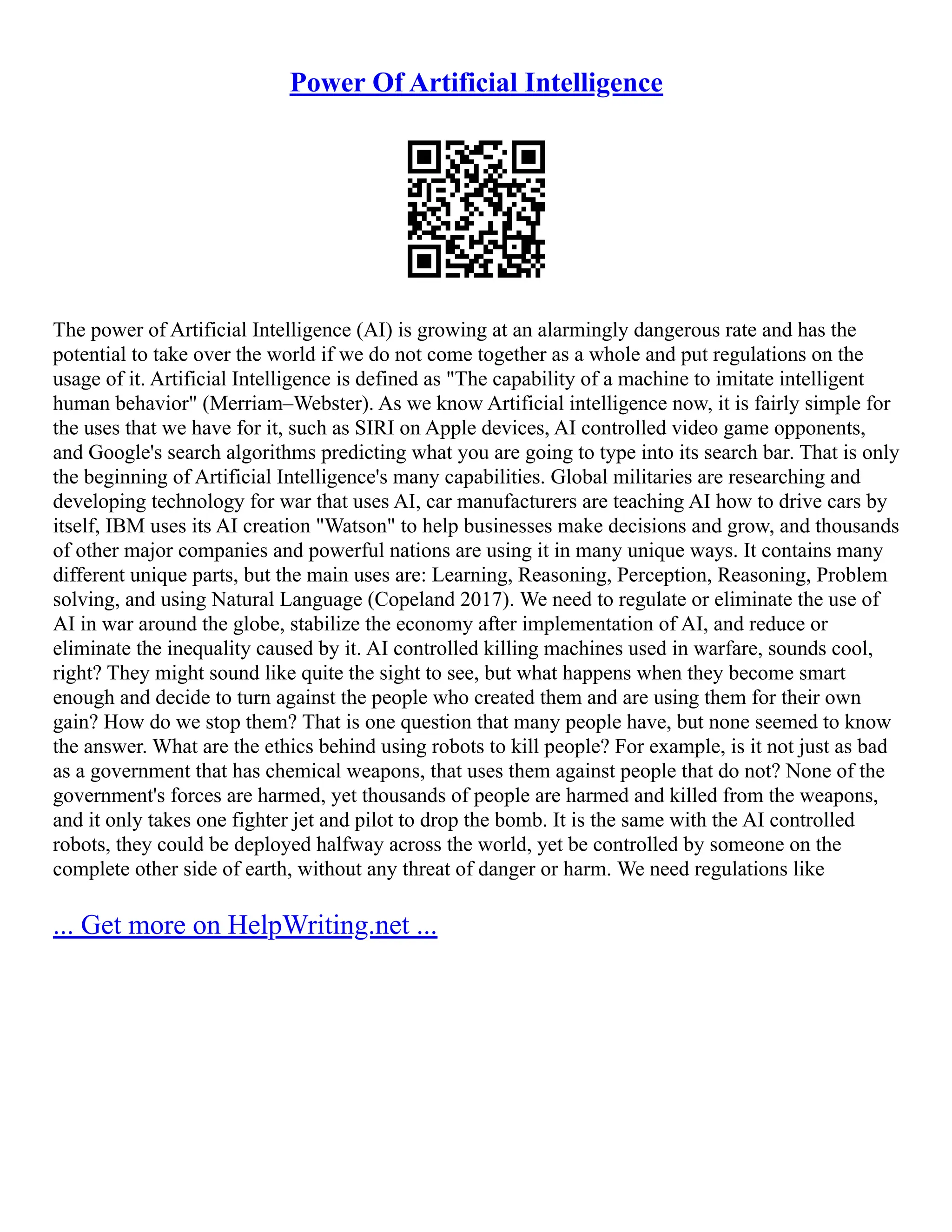 Power Of Artificial Intelligence
The power of Artificial Intelligence (AI) is growing at an alarmingly dangerous rate and has the
potential to take over the world if we do not come together as a whole and put regulations on the
usage of it. Artificial Intelligence is defined as "The capability of a machine to imitate intelligent
human behavior" (Merriam–Webster). As we know Artificial intelligence now, it is fairly simple for
the uses that we have for it, such as SIRI on Apple devices, AI controlled video game opponents,
and Google's search algorithms predicting what you are going to type into its search bar. That is only
the beginning of Artificial Intelligence's many capabilities. Global militaries are researching and
developing technology for war that uses AI, car manufacturers are teaching AI how to drive cars by
itself, IBM uses its AI creation "Watson" to help businesses make decisions and grow, and thousands
of other major companies and powerful nations are using it in many unique ways. It contains many
different unique parts, but the main uses are: Learning, Reasoning, Perception, Reasoning, Problem
solving, and using Natural Language (Copeland 2017). We need to regulate or eliminate the use of
AI in war around the globe, stabilize the economy after implementation of AI, and reduce or
eliminate the inequality caused by it. AI controlled killing machines used in warfare, sounds cool,
right? They might sound like quite the sight to see, but what happens when they become smart
enough and decide to turn against the people who created them and are using them for their own
gain? How do we stop them? That is one question that many people have, but none seemed to know
the answer. What are the ethics behind using robots to kill people? For example, is it not just as bad
as a government that has chemical weapons, that uses them against people that do not? None of the
government's forces are harmed, yet thousands of people are harmed and killed from the weapons,
and it only takes one fighter jet and pilot to drop the bomb. It is the same with the AI controlled
robots, they could be deployed halfway across the world, yet be controlled by someone on the
complete other side of earth, without any threat of danger or harm. We need regulations like
... Get more on HelpWriting.net ...
 