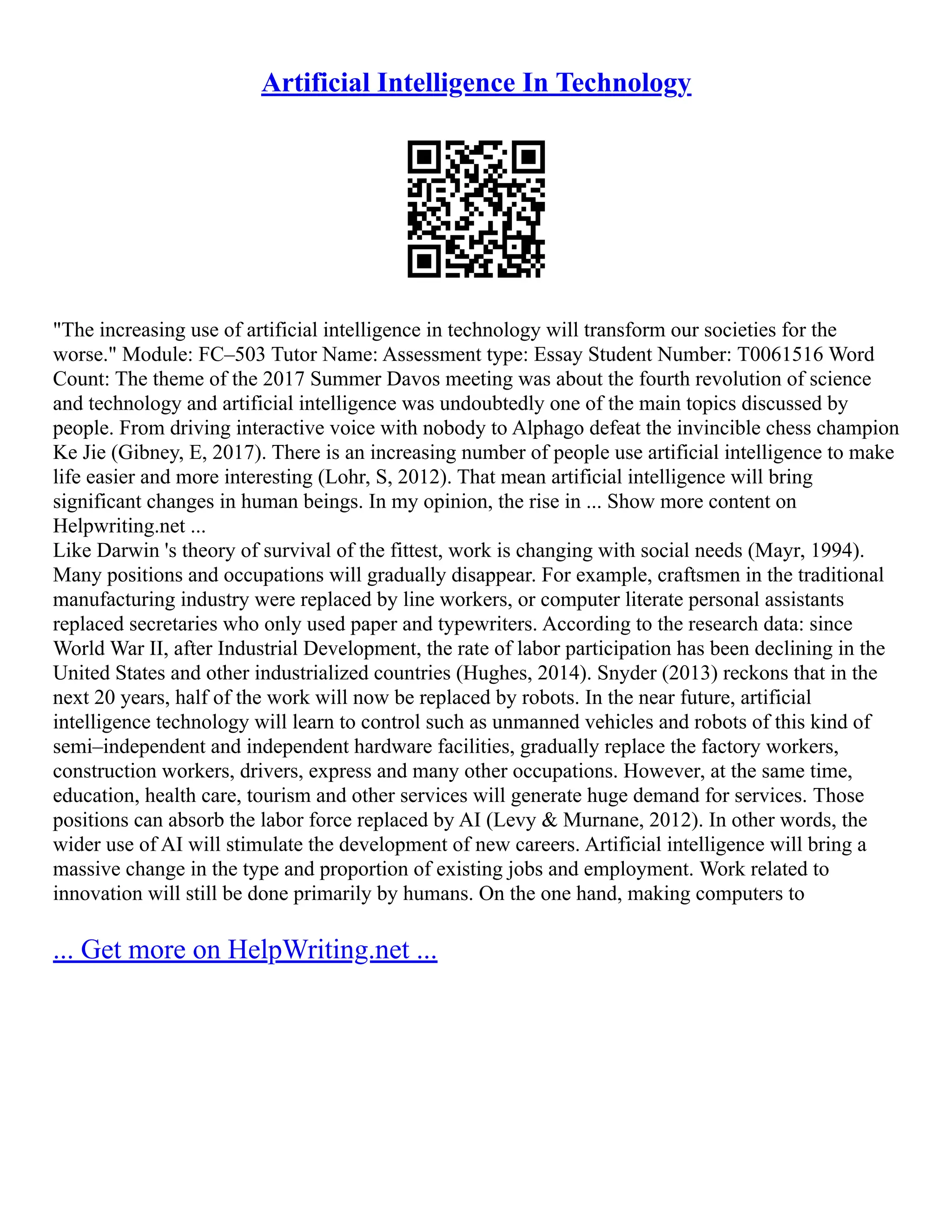 Artificial Intelligence In Technology
"The increasing use of artificial intelligence in technology will transform our societies for the
worse." Module: FC–503 Tutor Name: Assessment type: Essay Student Number: T0061516 Word
Count: The theme of the 2017 Summer Davos meeting was about the fourth revolution of science
and technology and artificial intelligence was undoubtedly one of the main topics discussed by
people. From driving interactive voice with nobody to Alphago defeat the invincible chess champion
Ke Jie (Gibney, E, 2017). There is an increasing number of people use artificial intelligence to make
life easier and more interesting (Lohr, S, 2012). That mean artificial intelligence will bring
significant changes in human beings. In my opinion, the rise in ... Show more content on
Helpwriting.net ...
Like Darwin 's theory of survival of the fittest, work is changing with social needs (Mayr, 1994).
Many positions and occupations will gradually disappear. For example, craftsmen in the traditional
manufacturing industry were replaced by line workers, or computer literate personal assistants
replaced secretaries who only used paper and typewriters. According to the research data: since
World War II, after Industrial Development, the rate of labor participation has been declining in the
United States and other industrialized countries (Hughes, 2014). Snyder (2013) reckons that in the
next 20 years, half of the work will now be replaced by robots. In the near future, artificial
intelligence technology will learn to control such as unmanned vehicles and robots of this kind of
semi–independent and independent hardware facilities, gradually replace the factory workers,
construction workers, drivers, express and many other occupations. However, at the same time,
education, health care, tourism and other services will generate huge demand for services. Those
positions can absorb the labor force replaced by AI (Levy & Murnane, 2012). In other words, the
wider use of AI will stimulate the development of new careers. Artificial intelligence will bring a
massive change in the type and proportion of existing jobs and employment. Work related to
innovation will still be done primarily by humans. On the one hand, making computers to
... Get more on HelpWriting.net ...
 