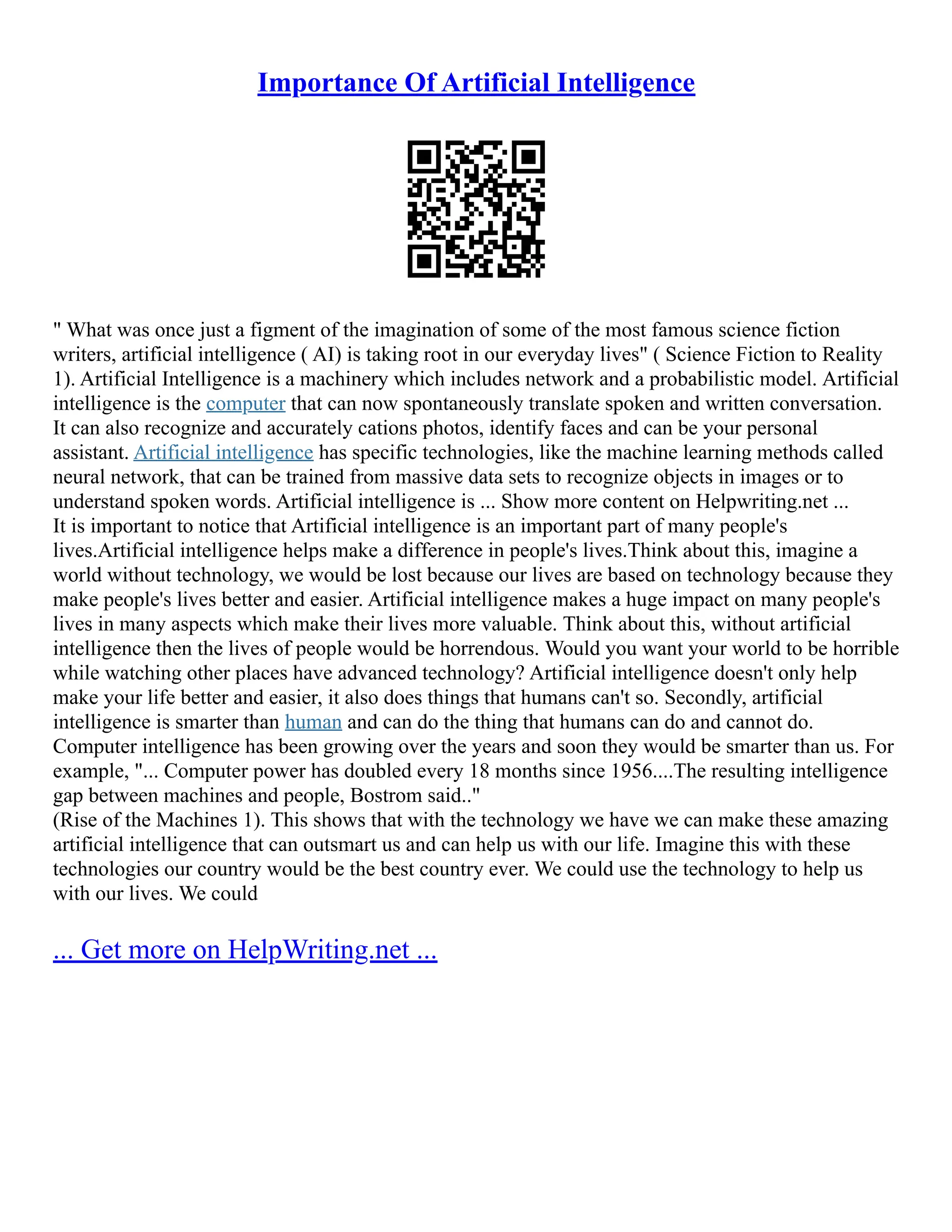 Importance Of Artificial Intelligence
" What was once just a figment of the imagination of some of the most famous science fiction
writers, artificial intelligence ( AI) is taking root in our everyday lives" ( Science Fiction to Reality
1). Artificial Intelligence is a machinery which includes network and a probabilistic model. Artificial
intelligence is the computer that can now spontaneously translate spoken and written conversation.
It can also recognize and accurately cations photos, identify faces and can be your personal
assistant. Artificial intelligence has specific technologies, like the machine learning methods called
neural network, that can be trained from massive data sets to recognize objects in images or to
understand spoken words. Artificial intelligence is ... Show more content on Helpwriting.net ...
It is important to notice that Artificial intelligence is an important part of many people's
lives.Artificial intelligence helps make a difference in people's lives.Think about this, imagine a
world without technology, we would be lost because our lives are based on technology because they
make people's lives better and easier. Artificial intelligence makes a huge impact on many people's
lives in many aspects which make their lives more valuable. Think about this, without artificial
intelligence then the lives of people would be horrendous. Would you want your world to be horrible
while watching other places have advanced technology? Artificial intelligence doesn't only help
make your life better and easier, it also does things that humans can't so. Secondly, artificial
intelligence is smarter than human and can do the thing that humans can do and cannot do.
Computer intelligence has been growing over the years and soon they would be smarter than us. For
example, "... Computer power has doubled every 18 months since 1956....The resulting intelligence
gap between machines and people, Bostrom said.."
(Rise of the Machines 1). This shows that with the technology we have we can make these amazing
artificial intelligence that can outsmart us and can help us with our life. Imagine this with these
technologies our country would be the best country ever. We could use the technology to help us
with our lives. We could
... Get more on HelpWriting.net ...
 