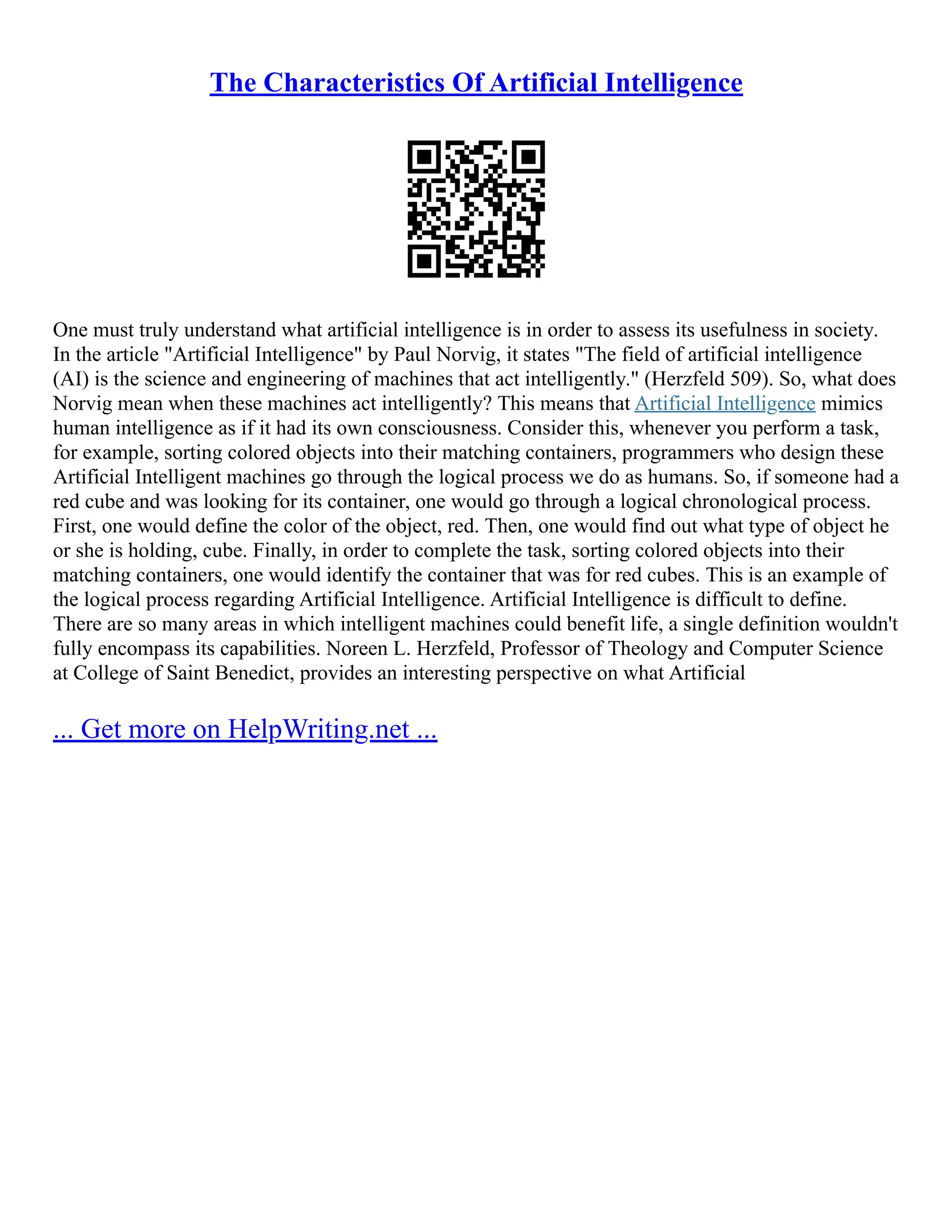 The Characteristics Of Artificial Intelligence
One must truly understand what artificial intelligence is in order to assess its usefulness in society.
In the article "Artificial Intelligence" by Paul Norvig, it states "The field of artificial intelligence
(AI) is the science and engineering of machines that act intelligently." (Herzfeld 509). So, what does
Norvig mean when these machines act intelligently? This means that Artificial Intelligence mimics
human intelligence as if it had its own consciousness. Consider this, whenever you perform a task,
for example, sorting colored objects into their matching containers, programmers who design these
Artificial Intelligent machines go through the logical process we do as humans. So, if someone had a
red cube and was looking for its container, one would go through a logical chronological process.
First, one would define the color of the object, red. Then, one would find out what type of object he
or she is holding, cube. Finally, in order to complete the task, sorting colored objects into their
matching containers, one would identify the container that was for red cubes. This is an example of
the logical process regarding Artificial Intelligence. Artificial Intelligence is difficult to define.
There are so many areas in which intelligent machines could benefit life, a single definition wouldn't
fully encompass its capabilities. Noreen L. Herzfeld, Professor of Theology and Computer Science
at College of Saint Benedict, provides an interesting perspective on what Artificial
... Get more on HelpWriting.net ...
 