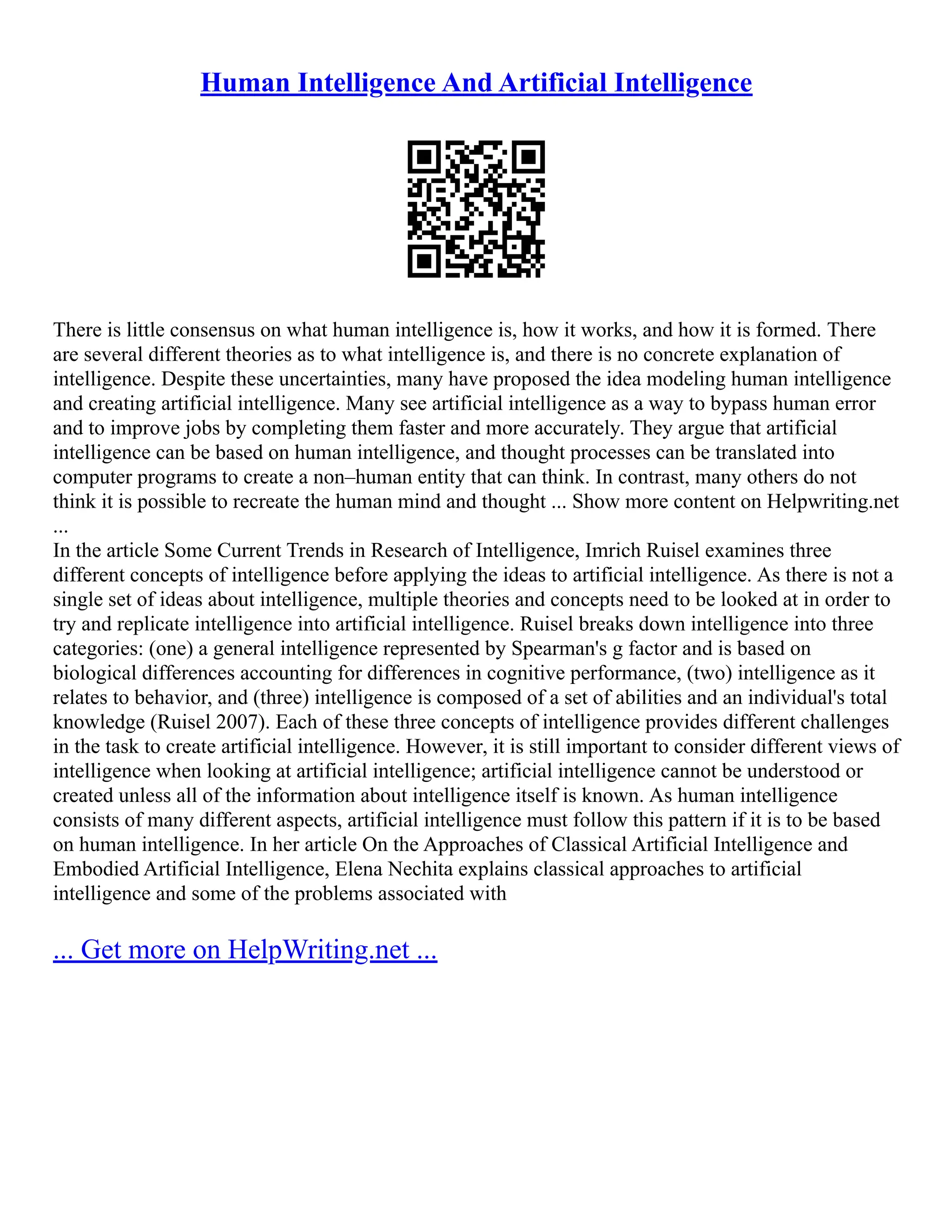 Human Intelligence And Artificial Intelligence
There is little consensus on what human intelligence is, how it works, and how it is formed. There
are several different theories as to what intelligence is, and there is no concrete explanation of
intelligence. Despite these uncertainties, many have proposed the idea modeling human intelligence
and creating artificial intelligence. Many see artificial intelligence as a way to bypass human error
and to improve jobs by completing them faster and more accurately. They argue that artificial
intelligence can be based on human intelligence, and thought processes can be translated into
computer programs to create a non–human entity that can think. In contrast, many others do not
think it is possible to recreate the human mind and thought ... Show more content on Helpwriting.net
...
In the article Some Current Trends in Research of Intelligence, Imrich Ruisel examines three
different concepts of intelligence before applying the ideas to artificial intelligence. As there is not a
single set of ideas about intelligence, multiple theories and concepts need to be looked at in order to
try and replicate intelligence into artificial intelligence. Ruisel breaks down intelligence into three
categories: (one) a general intelligence represented by Spearman's g factor and is based on
biological differences accounting for differences in cognitive performance, (two) intelligence as it
relates to behavior, and (three) intelligence is composed of a set of abilities and an individual's total
knowledge (Ruisel 2007). Each of these three concepts of intelligence provides different challenges
in the task to create artificial intelligence. However, it is still important to consider different views of
intelligence when looking at artificial intelligence; artificial intelligence cannot be understood or
created unless all of the information about intelligence itself is known. As human intelligence
consists of many different aspects, artificial intelligence must follow this pattern if it is to be based
on human intelligence. In her article On the Approaches of Classical Artificial Intelligence and
Embodied Artificial Intelligence, Elena Nechita explains classical approaches to artificial
intelligence and some of the problems associated with
... Get more on HelpWriting.net ...
 