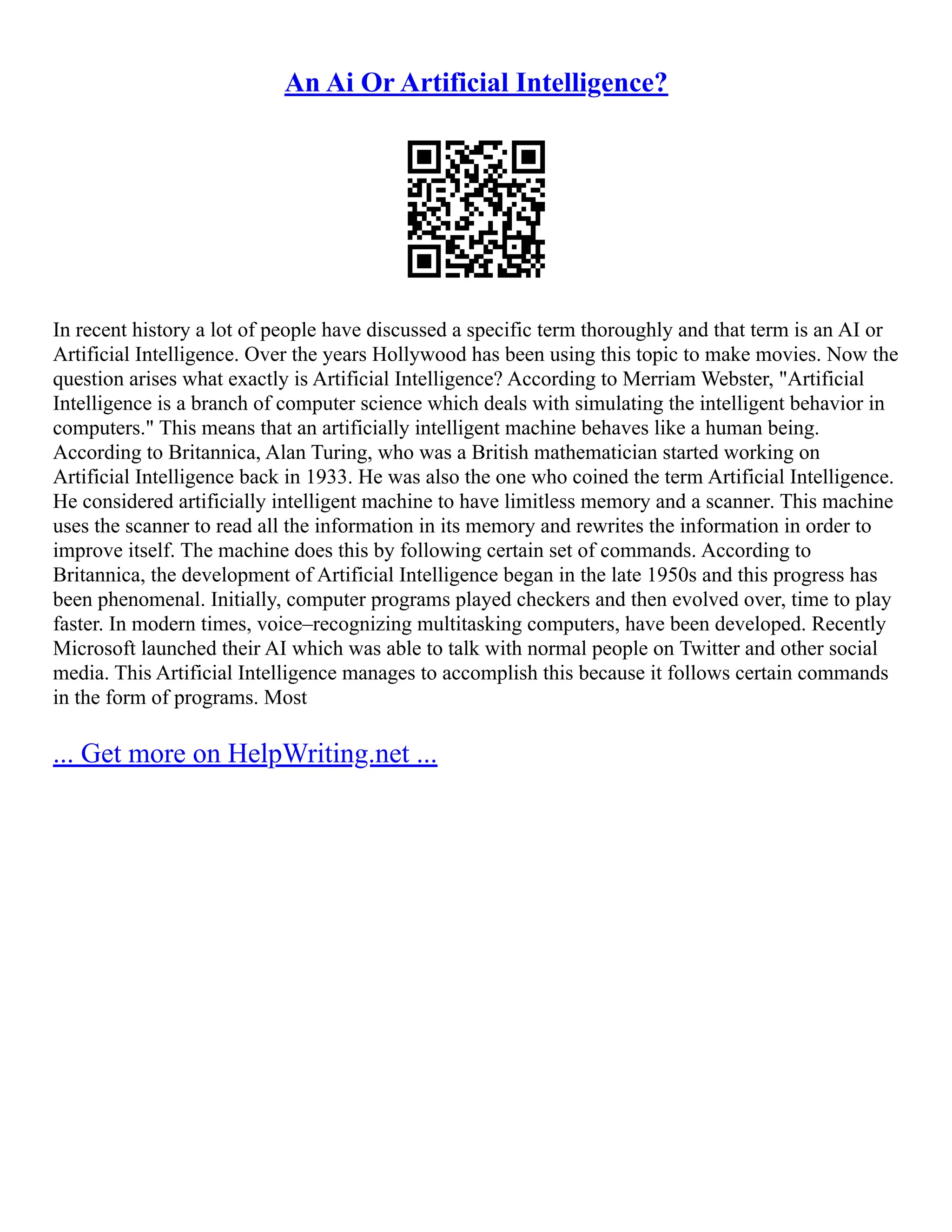 An Ai Or Artificial Intelligence?
In recent history a lot of people have discussed a specific term thoroughly and that term is an AI or
Artificial Intelligence. Over the years Hollywood has been using this topic to make movies. Now the
question arises what exactly is Artificial Intelligence? According to Merriam Webster, "Artificial
Intelligence is a branch of computer science which deals with simulating the intelligent behavior in
computers." This means that an artificially intelligent machine behaves like a human being.
According to Britannica, Alan Turing, who was a British mathematician started working on
Artificial Intelligence back in 1933. He was also the one who coined the term Artificial Intelligence.
He considered artificially intelligent machine to have limitless memory and a scanner. This machine
uses the scanner to read all the information in its memory and rewrites the information in order to
improve itself. The machine does this by following certain set of commands. According to
Britannica, the development of Artificial Intelligence began in the late 1950s and this progress has
been phenomenal. Initially, computer programs played checkers and then evolved over, time to play
faster. In modern times, voice–recognizing multitasking computers, have been developed. Recently
Microsoft launched their AI which was able to talk with normal people on Twitter and other social
media. This Artificial Intelligence manages to accomplish this because it follows certain commands
in the form of programs. Most
... Get more on HelpWriting.net ...
 