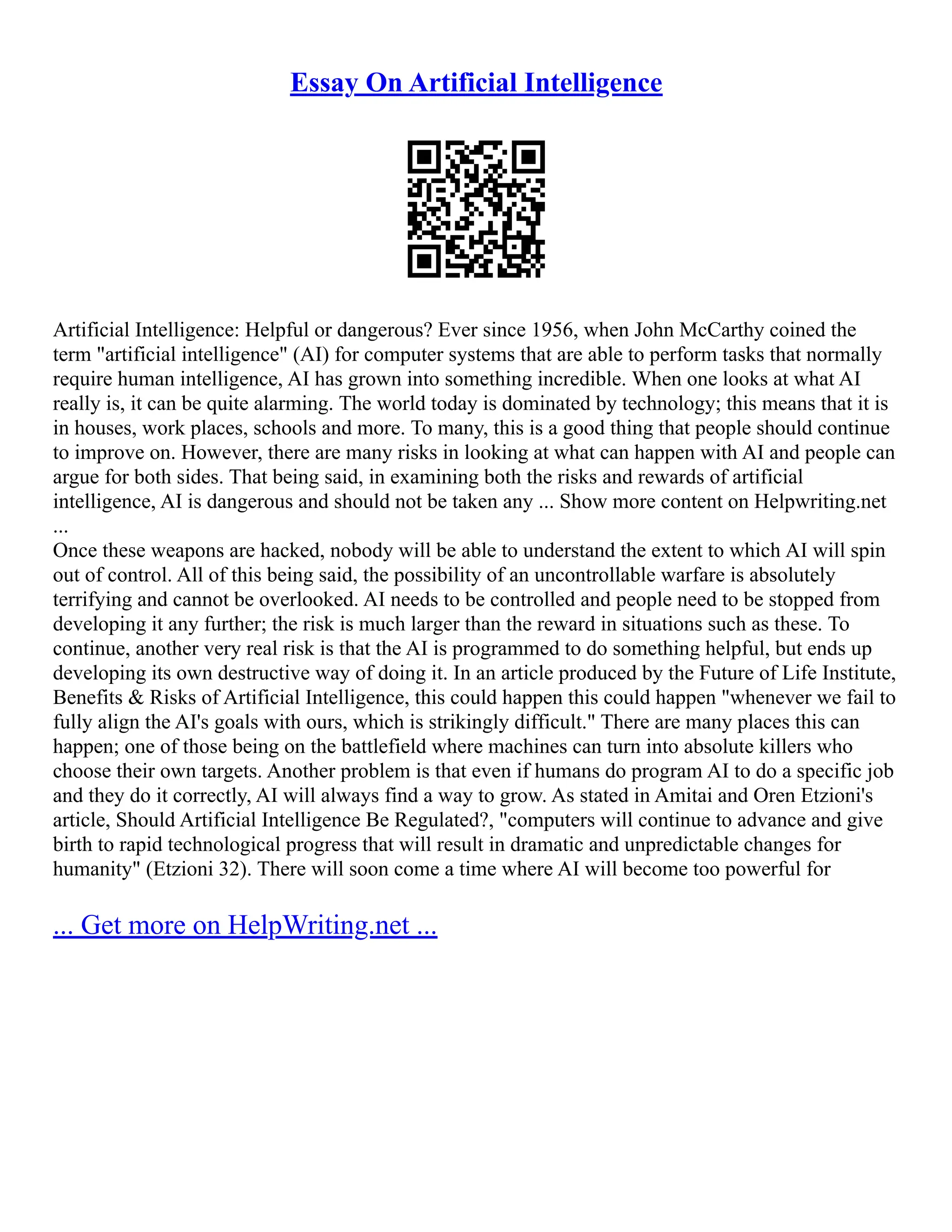 Essay On Artificial Intelligence
Artificial Intelligence: Helpful or dangerous? Ever since 1956, when John McCarthy coined the
term "artificial intelligence" (AI) for computer systems that are able to perform tasks that normally
require human intelligence, AI has grown into something incredible. When one looks at what AI
really is, it can be quite alarming. The world today is dominated by technology; this means that it is
in houses, work places, schools and more. To many, this is a good thing that people should continue
to improve on. However, there are many risks in looking at what can happen with AI and people can
argue for both sides. That being said, in examining both the risks and rewards of artificial
intelligence, AI is dangerous and should not be taken any ... Show more content on Helpwriting.net
...
Once these weapons are hacked, nobody will be able to understand the extent to which AI will spin
out of control. All of this being said, the possibility of an uncontrollable warfare is absolutely
terrifying and cannot be overlooked. AI needs to be controlled and people need to be stopped from
developing it any further; the risk is much larger than the reward in situations such as these. To
continue, another very real risk is that the AI is programmed to do something helpful, but ends up
developing its own destructive way of doing it. In an article produced by the Future of Life Institute,
Benefits & Risks of Artificial Intelligence, this could happen this could happen "whenever we fail to
fully align the AI's goals with ours, which is strikingly difficult." There are many places this can
happen; one of those being on the battlefield where machines can turn into absolute killers who
choose their own targets. Another problem is that even if humans do program AI to do a specific job
and they do it correctly, AI will always find a way to grow. As stated in Amitai and Oren Etzioni's
article, Should Artificial Intelligence Be Regulated?, "computers will continue to advance and give
birth to rapid technological progress that will result in dramatic and unpredictable changes for
humanity" (Etzioni 32). There will soon come a time where AI will become too powerful for
... Get more on HelpWriting.net ...
 