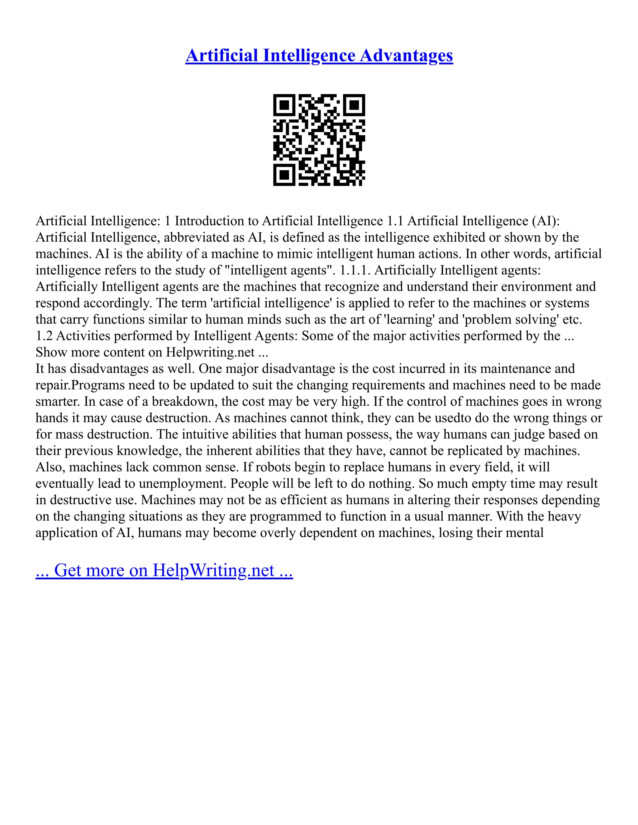 Artificial Intelligence Advantages
Artificial Intelligence: 1 Introduction to Artificial Intelligence 1.1 Artificial Intelligence (AI):
Artificial Intelligence, abbreviated as AI, is defined as the intelligence exhibited or shown by the
machines. AI is the ability of a machine to mimic intelligent human actions. In other words, artificial
intelligence refers to the study of "intelligent agents". 1.1.1. Artificially Intelligent agents:
Artificially Intelligent agents are the machines that recognize and understand their environment and
respond accordingly. The term 'artificial intelligence' is applied to refer to the machines or systems
that carry functions similar to human minds such as the art of 'learning' and 'problem solving' etc.
1.2 Activities performed by Intelligent Agents: Some of the major activities performed by the ...
Show more content on Helpwriting.net ...
It has disadvantages as well. One major disadvantage is the cost incurred in its maintenance and
repair.Programs need to be updated to suit the changing requirements and machines need to be made
smarter. In case of a breakdown, the cost may be very high. If the control of machines goes in wrong
hands it may cause destruction. As machines cannot think, they can be usedto do the wrong things or
for mass destruction. The intuitive abilities that human possess, the way humans can judge based on
their previous knowledge, the inherent abilities that they have, cannot be replicated by machines.
Also, machines lack common sense. If robots begin to replace humans in every field, it will
eventually lead to unemployment. People will be left to do nothing. So much empty time may result
in destructive use. Machines may not be as efficient as humans in altering their responses depending
on the changing situations as they are programmed to function in a usual manner. With the heavy
application of AI, humans may become overly dependent on machines, losing their mental
... Get more on HelpWriting.net ...
 