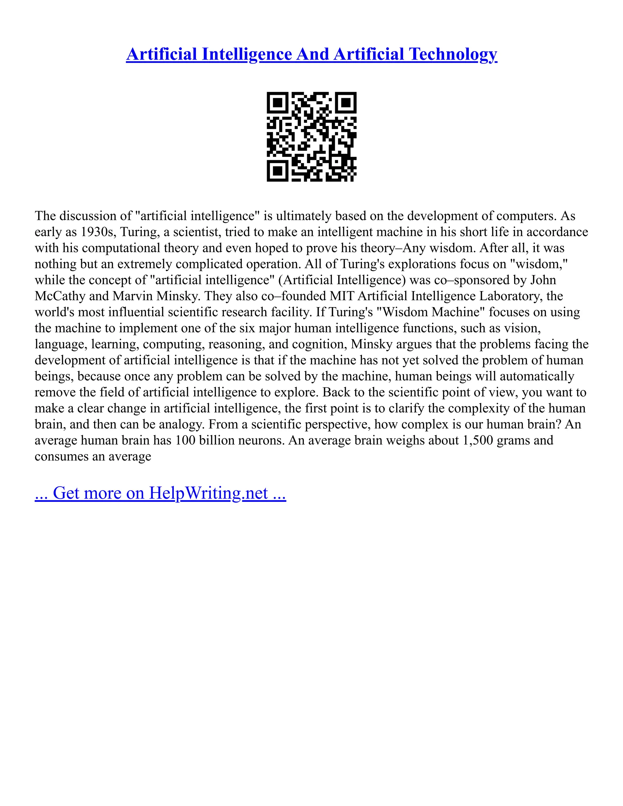 Artificial Intelligence And Artificial Technology
The discussion of "artificial intelligence" is ultimately based on the development of computers. As
early as 1930s, Turing, a scientist, tried to make an intelligent machine in his short life in accordance
with his computational theory and even hoped to prove his theory–Any wisdom. After all, it was
nothing but an extremely complicated operation. All of Turing's explorations focus on "wisdom,"
while the concept of "artificial intelligence" (Artificial Intelligence) was co–sponsored by John
McCathy and Marvin Minsky. They also co–founded MIT Artificial Intelligence Laboratory, the
world's most influential scientific research facility. If Turing's "Wisdom Machine" focuses on using
the machine to implement one of the six major human intelligence functions, such as vision,
language, learning, computing, reasoning, and cognition, Minsky argues that the problems facing the
development of artificial intelligence is that if the machine has not yet solved the problem of human
beings, because once any problem can be solved by the machine, human beings will automatically
remove the field of artificial intelligence to explore. Back to the scientific point of view, you want to
make a clear change in artificial intelligence, the first point is to clarify the complexity of the human
brain, and then can be analogy. From a scientific perspective, how complex is our human brain? An
average human brain has 100 billion neurons. An average brain weighs about 1,500 grams and
consumes an average
... Get more on HelpWriting.net ...
 