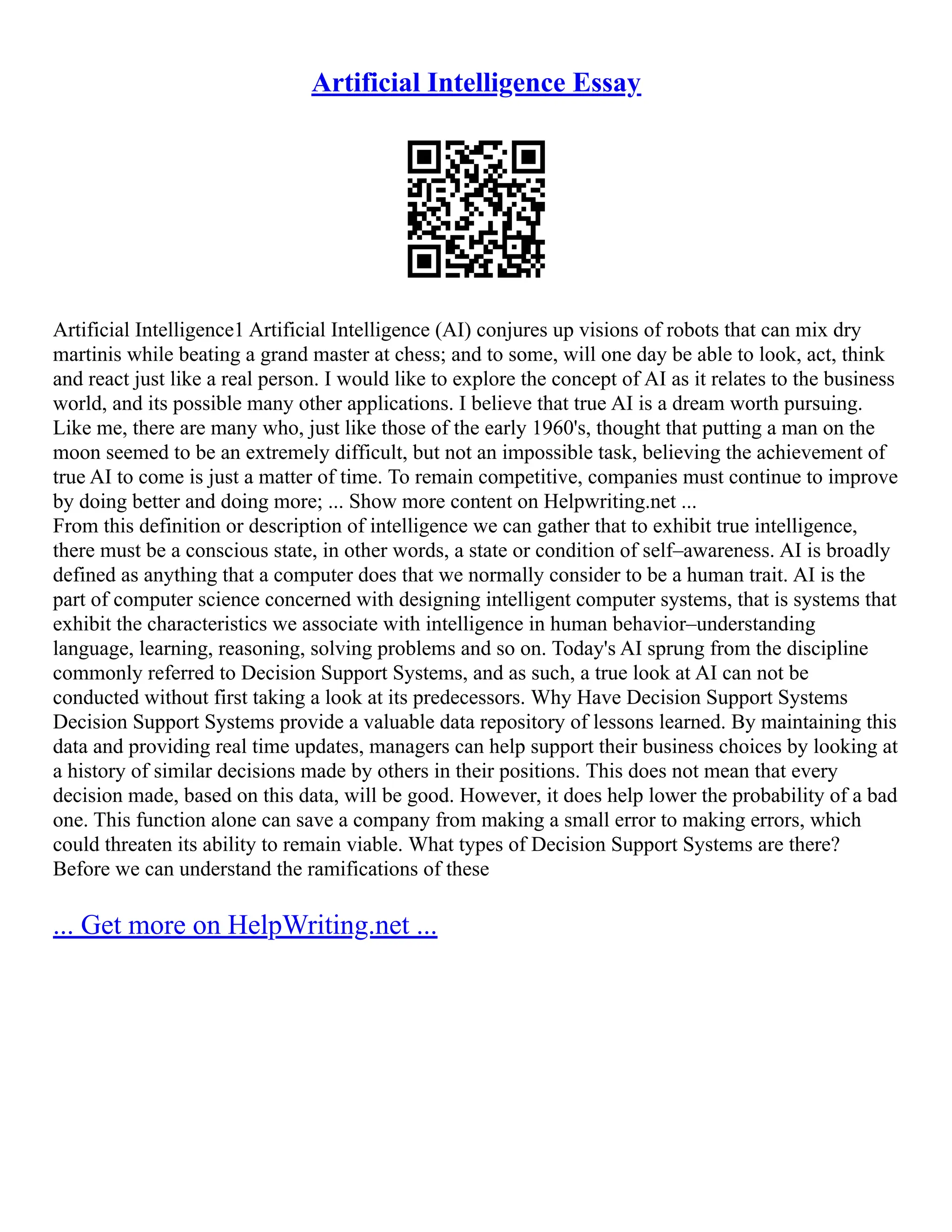 Artificial Intelligence Essay
Artificial Intelligence1 Artificial Intelligence (AI) conjures up visions of robots that can mix dry
martinis while beating a grand master at chess; and to some, will one day be able to look, act, think
and react just like a real person. I would like to explore the concept of AI as it relates to the business
world, and its possible many other applications. I believe that true AI is a dream worth pursuing.
Like me, there are many who, just like those of the early 1960's, thought that putting a man on the
moon seemed to be an extremely difficult, but not an impossible task, believing the achievement of
true AI to come is just a matter of time. To remain competitive, companies must continue to improve
by doing better and doing more; ... Show more content on Helpwriting.net ...
From this definition or description of intelligence we can gather that to exhibit true intelligence,
there must be a conscious state, in other words, a state or condition of self–awareness. AI is broadly
defined as anything that a computer does that we normally consider to be a human trait. AI is the
part of computer science concerned with designing intelligent computer systems, that is systems that
exhibit the characteristics we associate with intelligence in human behavior–understanding
language, learning, reasoning, solving problems and so on. Today's AI sprung from the discipline
commonly referred to Decision Support Systems, and as such, a true look at AI can not be
conducted without first taking a look at its predecessors. Why Have Decision Support Systems
Decision Support Systems provide a valuable data repository of lessons learned. By maintaining this
data and providing real time updates, managers can help support their business choices by looking at
a history of similar decisions made by others in their positions. This does not mean that every
decision made, based on this data, will be good. However, it does help lower the probability of a bad
one. This function alone can save a company from making a small error to making errors, which
could threaten its ability to remain viable. What types of Decision Support Systems are there?
Before we can understand the ramifications of these
... Get more on HelpWriting.net ...
 