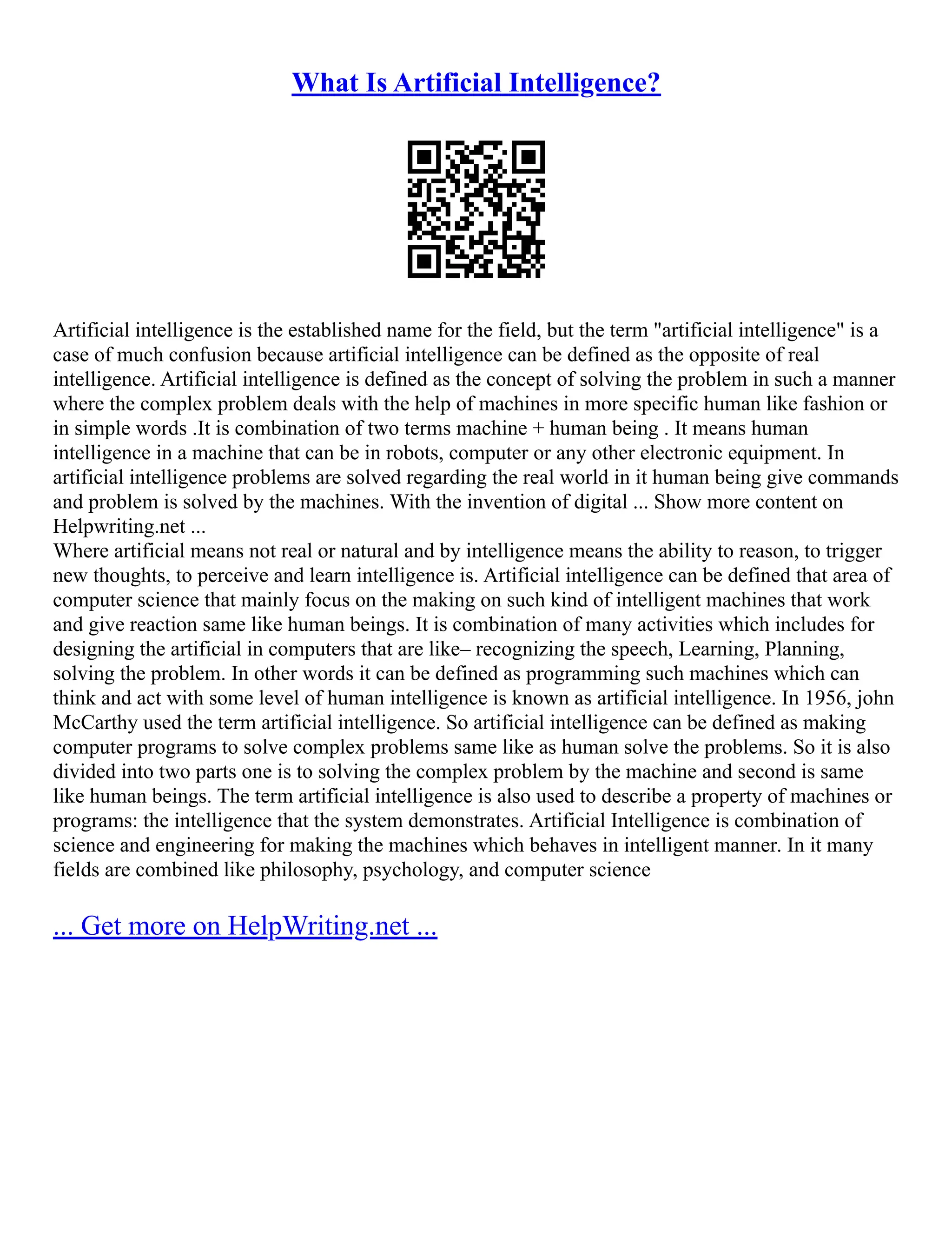 What Is Artificial Intelligence?
Artificial intelligence is the established name for the field, but the term "artificial intelligence" is a
case of much confusion because artificial intelligence can be defined as the opposite of real
intelligence. Artificial intelligence is defined as the concept of solving the problem in such a manner
where the complex problem deals with the help of machines in more specific human like fashion or
in simple words .It is combination of two terms machine + human being . It means human
intelligence in a machine that can be in robots, computer or any other electronic equipment. In
artificial intelligence problems are solved regarding the real world in it human being give commands
and problem is solved by the machines. With the invention of digital ... Show more content on
Helpwriting.net ...
Where artificial means not real or natural and by intelligence means the ability to reason, to trigger
new thoughts, to perceive and learn intelligence is. Artificial intelligence can be defined that area of
computer science that mainly focus on the making on such kind of intelligent machines that work
and give reaction same like human beings. It is combination of many activities which includes for
designing the artificial in computers that are like– recognizing the speech, Learning, Planning,
solving the problem. In other words it can be defined as programming such machines which can
think and act with some level of human intelligence is known as artificial intelligence. In 1956, john
McCarthy used the term artificial intelligence. So artificial intelligence can be defined as making
computer programs to solve complex problems same like as human solve the problems. So it is also
divided into two parts one is to solving the complex problem by the machine and second is same
like human beings. The term artificial intelligence is also used to describe a property of machines or
programs: the intelligence that the system demonstrates. Artificial Intelligence is combination of
science and engineering for making the machines which behaves in intelligent manner. In it many
fields are combined like philosophy, psychology, and computer science
... Get more on HelpWriting.net ...
 