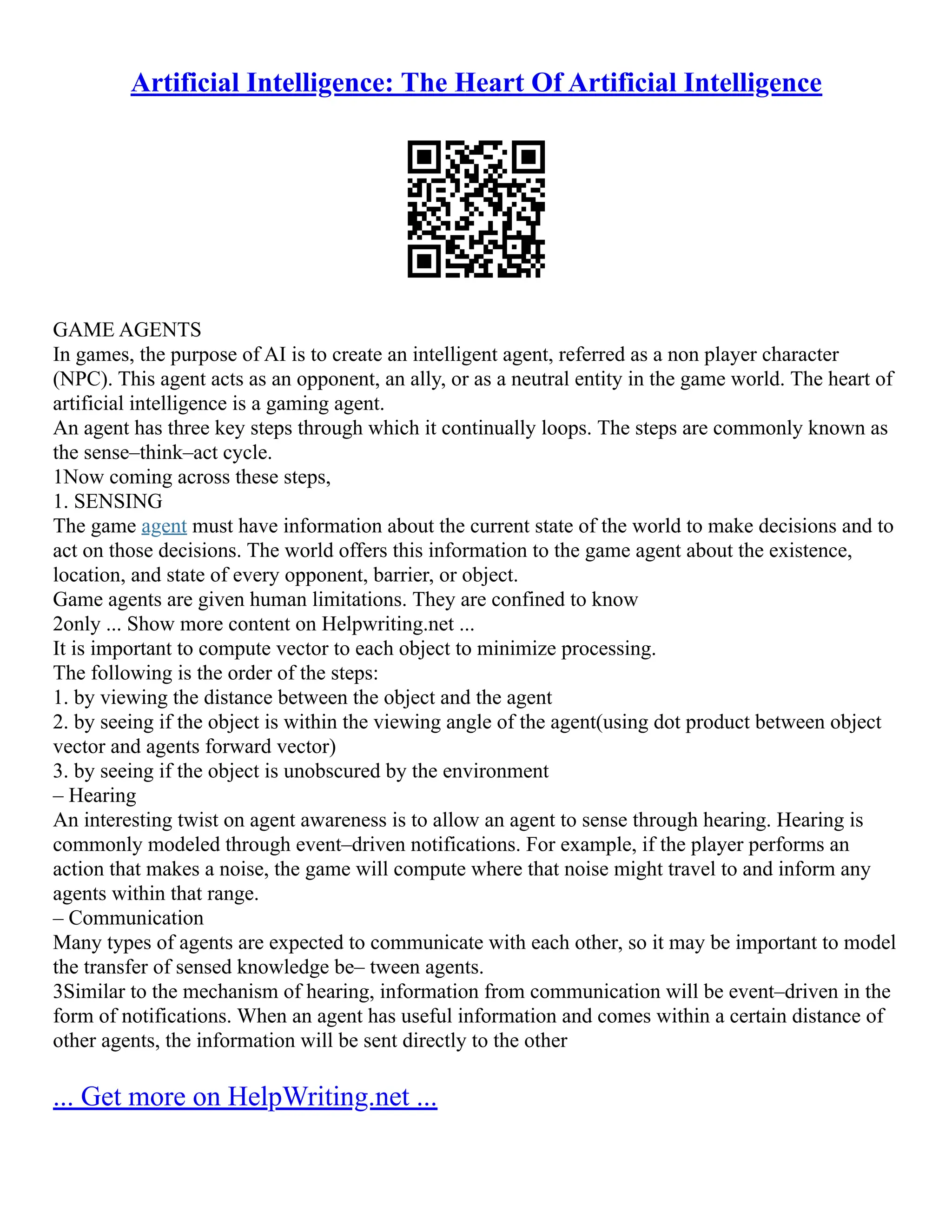 Artificial Intelligence: The Heart Of Artificial Intelligence
GAME AGENTS
In games, the purpose of AI is to create an intelligent agent, referred as a non player character
(NPC). This agent acts as an opponent, an ally, or as a neutral entity in the game world. The heart of
artificial intelligence is a gaming agent.
An agent has three key steps through which it continually loops. The steps are commonly known as
the sense–think–act cycle.
1Now coming across these steps,
1. SENSING
The game agent must have information about the current state of the world to make decisions and to
act on those decisions. The world offers this information to the game agent about the existence,
location, and state of every opponent, barrier, or object.
Game agents are given human limitations. They are confined to know
2only ... Show more content on Helpwriting.net ...
It is important to compute vector to each object to minimize processing.
The following is the order of the steps:
1. by viewing the distance between the object and the agent
2. by seeing if the object is within the viewing angle of the agent(using dot product between object
vector and agents forward vector)
3. by seeing if the object is unobscured by the environment
– Hearing
An interesting twist on agent awareness is to allow an agent to sense through hearing. Hearing is
commonly modeled through event–driven notifications. For example, if the player performs an
action that makes a noise, the game will compute where that noise might travel to and inform any
agents within that range.
– Communication
Many types of agents are expected to communicate with each other, so it may be important to model
the transfer of sensed knowledge be– tween agents.
3Similar to the mechanism of hearing, information from communication will be event–driven in the
form of notifications. When an agent has useful information and comes within a certain distance of
other agents, the information will be sent directly to the other
... Get more on HelpWriting.net ...
 