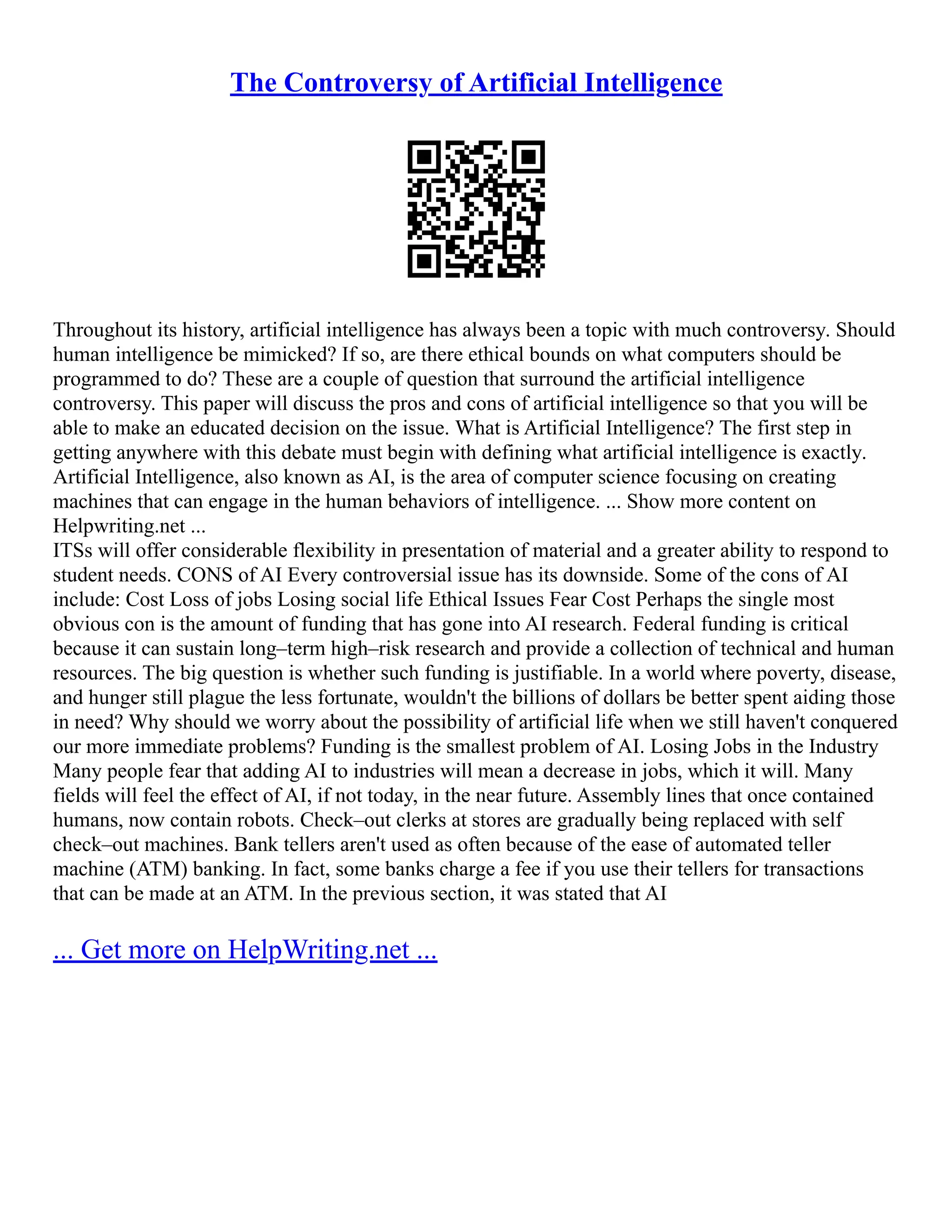 The Controversy of Artificial Intelligence
Throughout its history, artificial intelligence has always been a topic with much controversy. Should
human intelligence be mimicked? If so, are there ethical bounds on what computers should be
programmed to do? These are a couple of question that surround the artificial intelligence
controversy. This paper will discuss the pros and cons of artificial intelligence so that you will be
able to make an educated decision on the issue. What is Artificial Intelligence? The first step in
getting anywhere with this debate must begin with defining what artificial intelligence is exactly.
Artificial Intelligence, also known as AI, is the area of computer science focusing on creating
machines that can engage in the human behaviors of intelligence. ... Show more content on
Helpwriting.net ...
ITSs will offer considerable flexibility in presentation of material and a greater ability to respond to
student needs. CONS of AI Every controversial issue has its downside. Some of the cons of AI
include: Cost Loss of jobs Losing social life Ethical Issues Fear Cost Perhaps the single most
obvious con is the amount of funding that has gone into AI research. Federal funding is critical
because it can sustain long–term high–risk research and provide a collection of technical and human
resources. The big question is whether such funding is justifiable. In a world where poverty, disease,
and hunger still plague the less fortunate, wouldn't the billions of dollars be better spent aiding those
in need? Why should we worry about the possibility of artificial life when we still haven't conquered
our more immediate problems? Funding is the smallest problem of AI. Losing Jobs in the Industry
Many people fear that adding AI to industries will mean a decrease in jobs, which it will. Many
fields will feel the effect of AI, if not today, in the near future. Assembly lines that once contained
humans, now contain robots. Check–out clerks at stores are gradually being replaced with self
check–out machines. Bank tellers aren't used as often because of the ease of automated teller
machine (ATM) banking. In fact, some banks charge a fee if you use their tellers for transactions
that can be made at an ATM. In the previous section, it was stated that AI
... Get more on HelpWriting.net ...
 