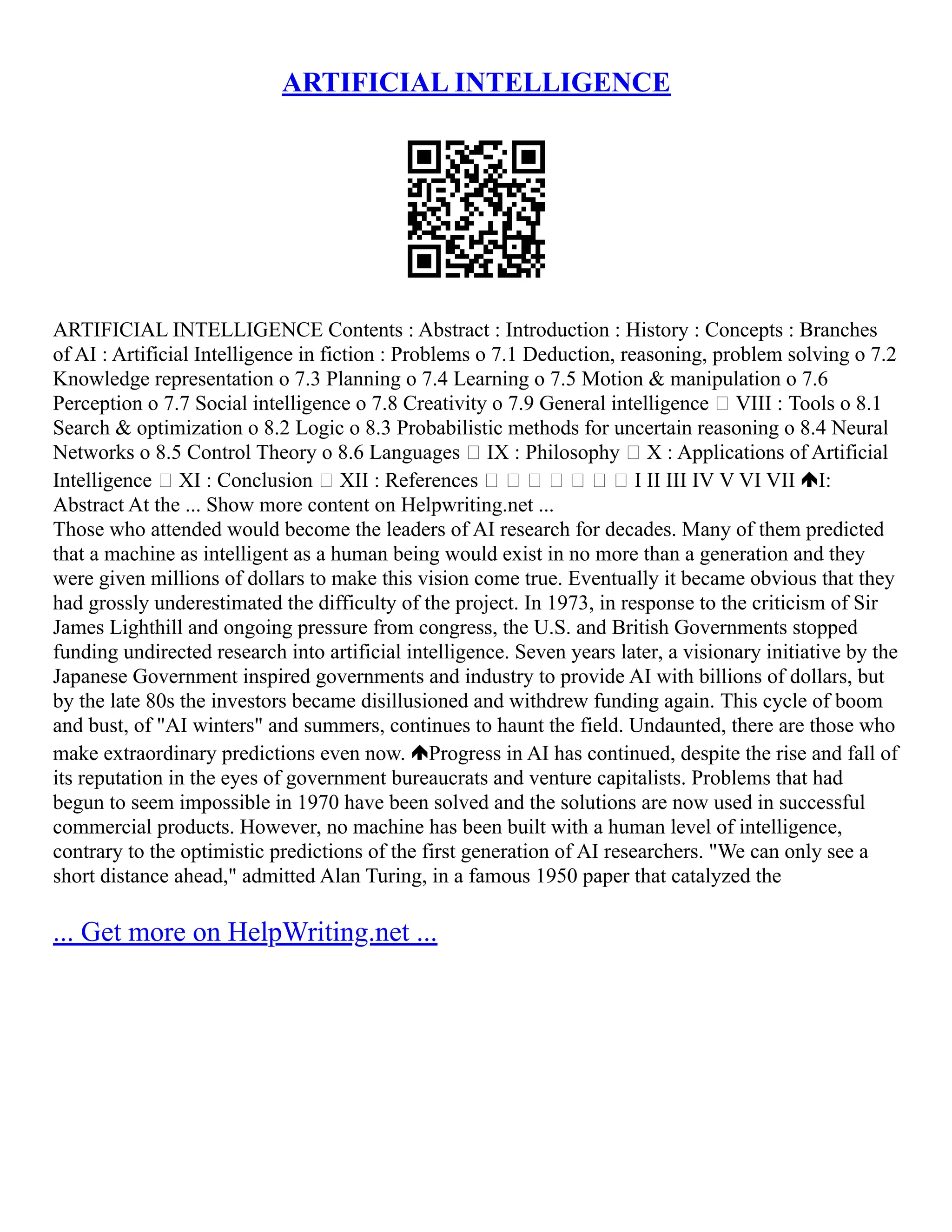 ARTIFICIAL INTELLIGENCE
ARTIFICIAL INTELLIGENCE Contents : Abstract : Introduction : History : Concepts : Branches
of AI : Artificial Intelligence in fiction : Problems o 7.1 Deduction, reasoning, problem solving o 7.2
Knowledge representation o 7.3 Planning o 7.4 Learning o 7.5 Motion & manipulation o 7.6
Perception o 7.7 Social intelligence o 7.8 Creativity o 7.9 General intelligence  VIII : Tools o 8.1
Search & optimization o 8.2 Logic o 8.3 Probabilistic methods for uncertain reasoning o 8.4 Neural
Networks o 8.5 Control Theory o 8.6 Languages  IX : Philosophy  X : Applications of Artificial
Intelligence  XI : Conclusion  XII : References        I II III IV V VI VII I:
Abstract At the ... Show more content on Helpwriting.net ...
Those who attended would become the leaders of AI research for decades. Many of them predicted
that a machine as intelligent as a human being would exist in no more than a generation and they
were given millions of dollars to make this vision come true. Eventually it became obvious that they
had grossly underestimated the difficulty of the project. In 1973, in response to the criticism of Sir
James Lighthill and ongoing pressure from congress, the U.S. and British Governments stopped
funding undirected research into artificial intelligence. Seven years later, a visionary initiative by the
Japanese Government inspired governments and industry to provide AI with billions of dollars, but
by the late 80s the investors became disillusioned and withdrew funding again. This cycle of boom
and bust, of "AI winters" and summers, continues to haunt the field. Undaunted, there are those who
make extraordinary predictions even now. Progress in AI has continued, despite the rise and fall of
its reputation in the eyes of government bureaucrats and venture capitalists. Problems that had
begun to seem impossible in 1970 have been solved and the solutions are now used in successful
commercial products. However, no machine has been built with a human level of intelligence,
contrary to the optimistic predictions of the first generation of AI researchers. "We can only see a
short distance ahead," admitted Alan Turing, in a famous 1950 paper that catalyzed the
... Get more on HelpWriting.net ...
 