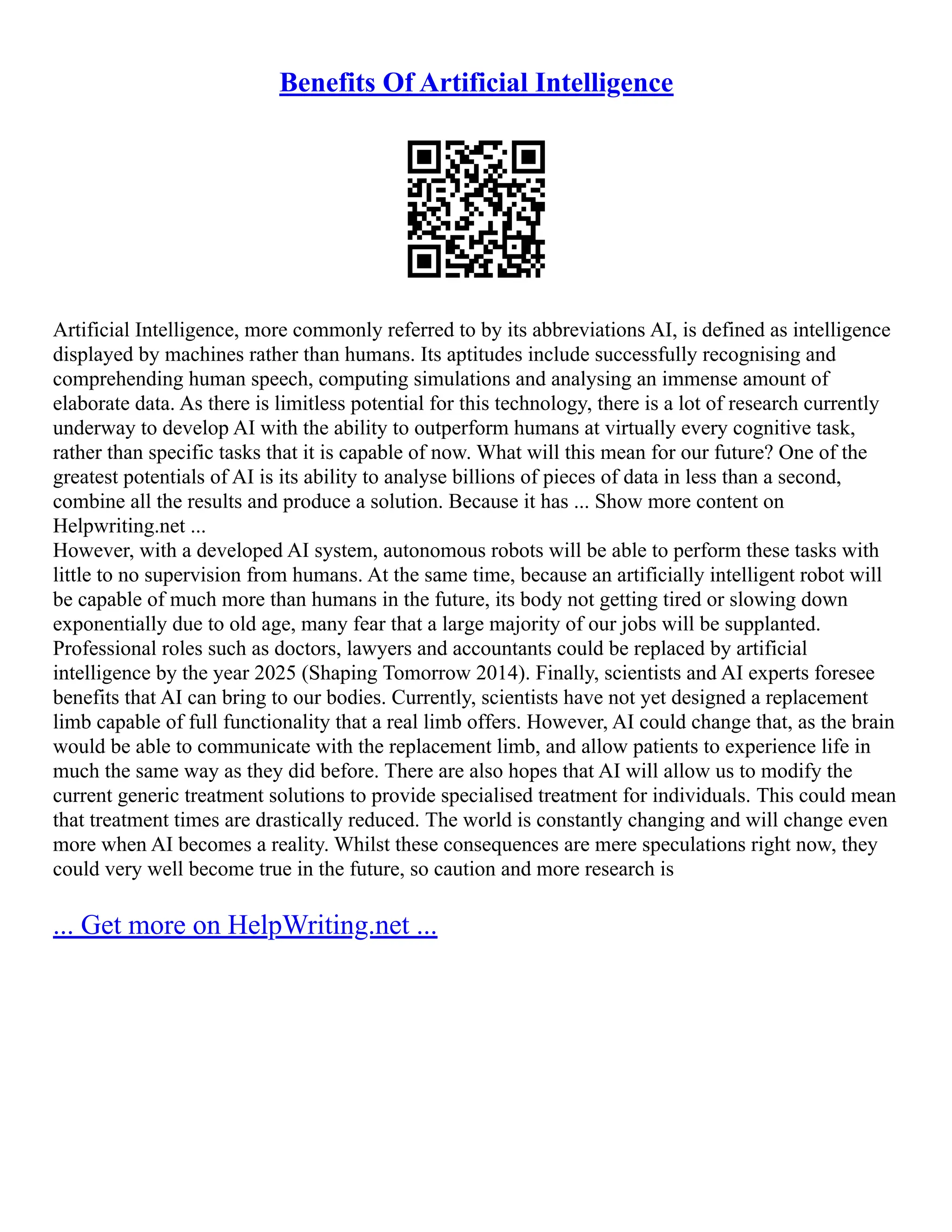 Benefits Of Artificial Intelligence
Artificial Intelligence, more commonly referred to by its abbreviations AI, is defined as intelligence
displayed by machines rather than humans. Its aptitudes include successfully recognising and
comprehending human speech, computing simulations and analysing an immense amount of
elaborate data. As there is limitless potential for this technology, there is a lot of research currently
underway to develop AI with the ability to outperform humans at virtually every cognitive task,
rather than specific tasks that it is capable of now. What will this mean for our future? One of the
greatest potentials of AI is its ability to analyse billions of pieces of data in less than a second,
combine all the results and produce a solution. Because it has ... Show more content on
Helpwriting.net ...
However, with a developed AI system, autonomous robots will be able to perform these tasks with
little to no supervision from humans. At the same time, because an artificially intelligent robot will
be capable of much more than humans in the future, its body not getting tired or slowing down
exponentially due to old age, many fear that a large majority of our jobs will be supplanted.
Professional roles such as doctors, lawyers and accountants could be replaced by artificial
intelligence by the year 2025 (Shaping Tomorrow 2014). Finally, scientists and AI experts foresee
benefits that AI can bring to our bodies. Currently, scientists have not yet designed a replacement
limb capable of full functionality that a real limb offers. However, AI could change that, as the brain
would be able to communicate with the replacement limb, and allow patients to experience life in
much the same way as they did before. There are also hopes that AI will allow us to modify the
current generic treatment solutions to provide specialised treatment for individuals. This could mean
that treatment times are drastically reduced. The world is constantly changing and will change even
more when AI becomes a reality. Whilst these consequences are mere speculations right now, they
could very well become true in the future, so caution and more research is
... Get more on HelpWriting.net ...
 