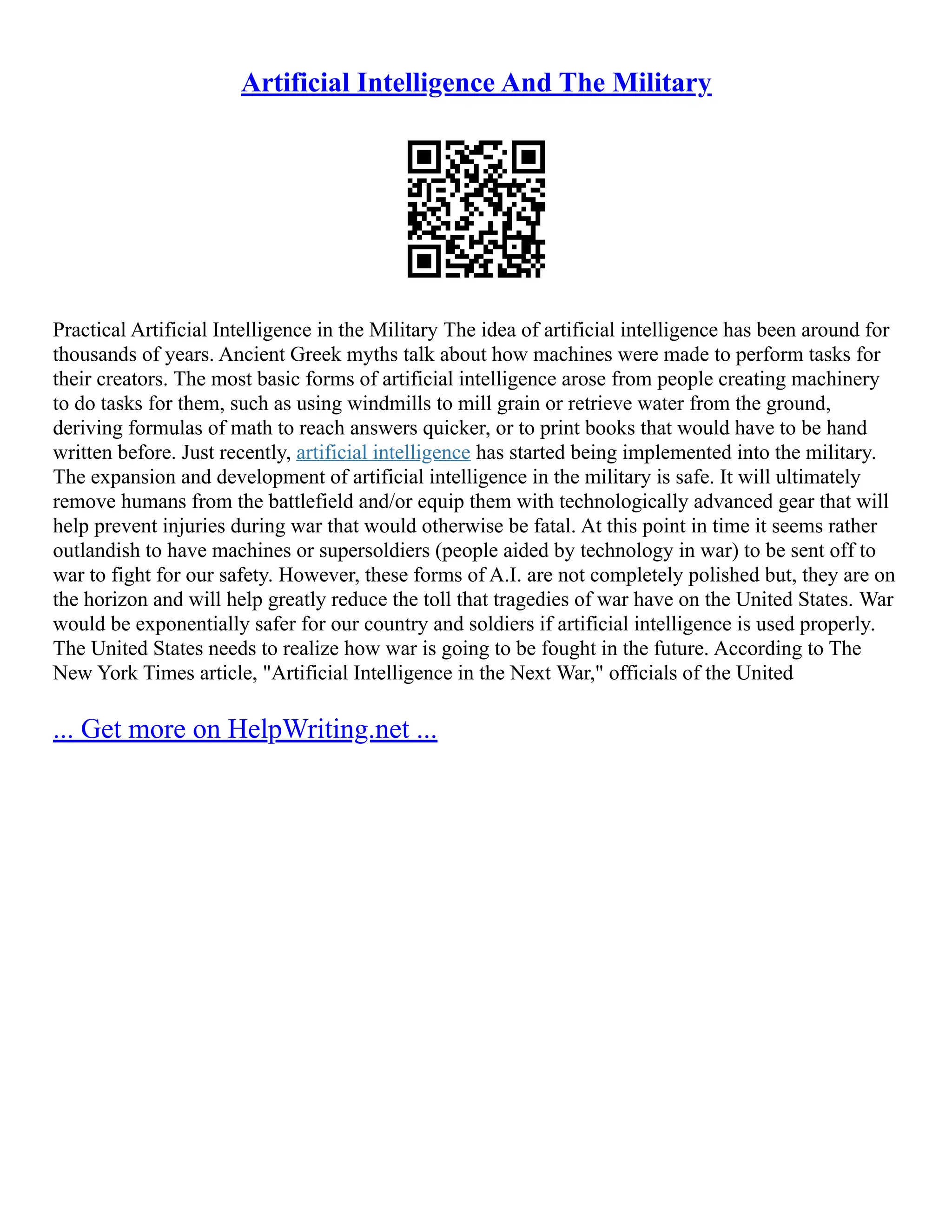 Artificial Intelligence And The Military
Practical Artificial Intelligence in the Military The idea of artificial intelligence has been around for
thousands of years. Ancient Greek myths talk about how machines were made to perform tasks for
their creators. The most basic forms of artificial intelligence arose from people creating machinery
to do tasks for them, such as using windmills to mill grain or retrieve water from the ground,
deriving formulas of math to reach answers quicker, or to print books that would have to be hand
written before. Just recently, artificial intelligence has started being implemented into the military.
The expansion and development of artificial intelligence in the military is safe. It will ultimately
remove humans from the battlefield and/or equip them with technologically advanced gear that will
help prevent injuries during war that would otherwise be fatal. At this point in time it seems rather
outlandish to have machines or supersoldiers (people aided by technology in war) to be sent off to
war to fight for our safety. However, these forms of A.I. are not completely polished but, they are on
the horizon and will help greatly reduce the toll that tragedies of war have on the United States. War
would be exponentially safer for our country and soldiers if artificial intelligence is used properly.
The United States needs to realize how war is going to be fought in the future. According to The
New York Times article, "Artificial Intelligence in the Next War," officials of the United
... Get more on HelpWriting.net ...
 