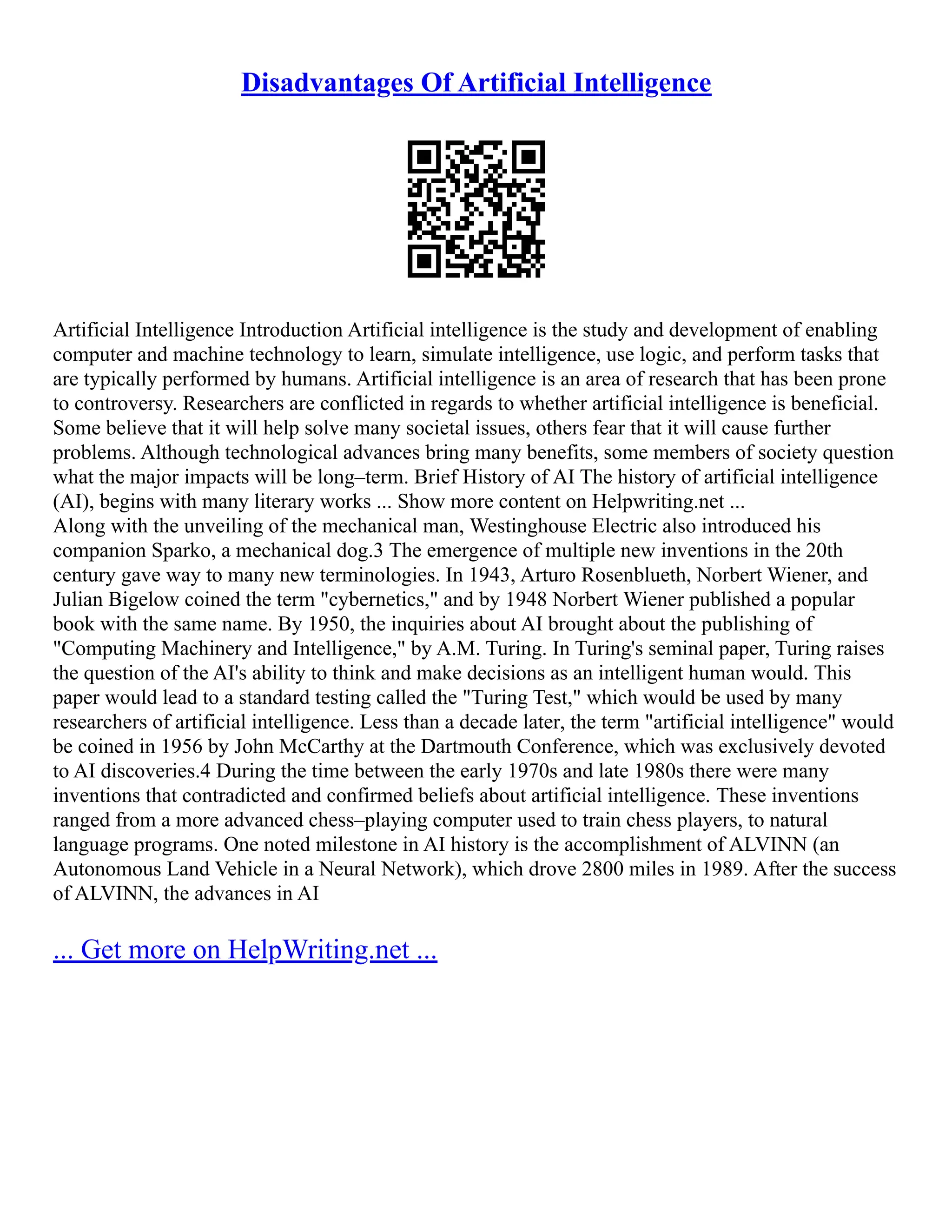 Disadvantages Of Artificial Intelligence
Artificial Intelligence Introduction Artificial intelligence is the study and development of enabling
computer and machine technology to learn, simulate intelligence, use logic, and perform tasks that
are typically performed by humans. Artificial intelligence is an area of research that has been prone
to controversy. Researchers are conflicted in regards to whether artificial intelligence is beneficial.
Some believe that it will help solve many societal issues, others fear that it will cause further
problems. Although technological advances bring many benefits, some members of society question
what the major impacts will be long–term. Brief History of AI The history of artificial intelligence
(AI), begins with many literary works ... Show more content on Helpwriting.net ...
Along with the unveiling of the mechanical man, Westinghouse Electric also introduced his
companion Sparko, a mechanical dog.3 The emergence of multiple new inventions in the 20th
century gave way to many new terminologies. In 1943, Arturo Rosenblueth, Norbert Wiener, and
Julian Bigelow coined the term "cybernetics," and by 1948 Norbert Wiener published a popular
book with the same name. By 1950, the inquiries about AI brought about the publishing of
"Computing Machinery and Intelligence," by A.M. Turing. In Turing's seminal paper, Turing raises
the question of the AI's ability to think and make decisions as an intelligent human would. This
paper would lead to a standard testing called the "Turing Test," which would be used by many
researchers of artificial intelligence. Less than a decade later, the term "artificial intelligence" would
be coined in 1956 by John McCarthy at the Dartmouth Conference, which was exclusively devoted
to AI discoveries.4 During the time between the early 1970s and late 1980s there were many
inventions that contradicted and confirmed beliefs about artificial intelligence. These inventions
ranged from a more advanced chess–playing computer used to train chess players, to natural
language programs. One noted milestone in AI history is the accomplishment of ALVINN (an
Autonomous Land Vehicle in a Neural Network), which drove 2800 miles in 1989. After the success
of ALVINN, the advances in AI
... Get more on HelpWriting.net ...
 