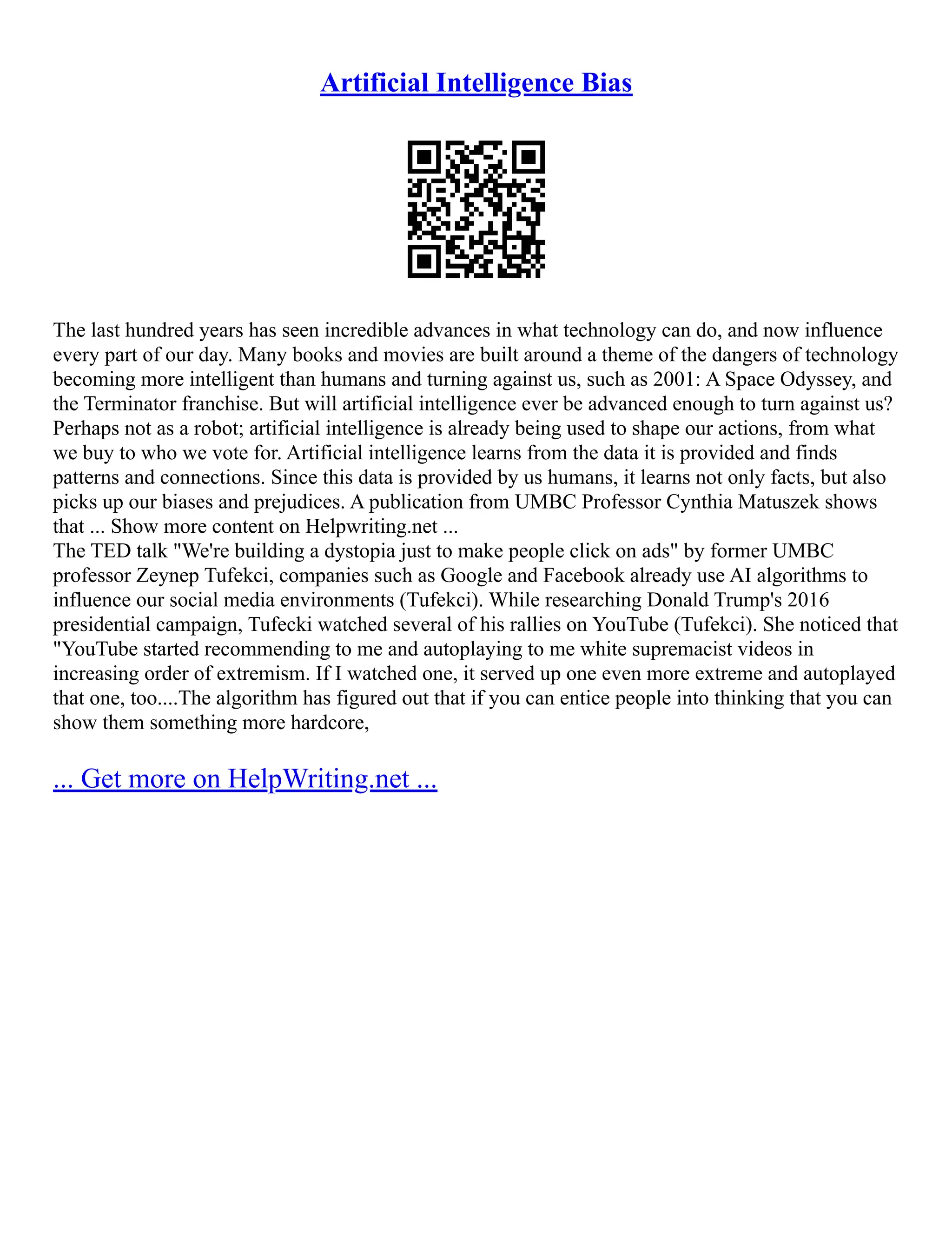Artificial Intelligence Bias
The last hundred years has seen incredible advances in what technology can do, and now influence
every part of our day. Many books and movies are built around a theme of the dangers of technology
becoming more intelligent than humans and turning against us, such as 2001: A Space Odyssey, and
the Terminator franchise. But will artificial intelligence ever be advanced enough to turn against us?
Perhaps not as a robot; artificial intelligence is already being used to shape our actions, from what
we buy to who we vote for. Artificial intelligence learns from the data it is provided and finds
patterns and connections. Since this data is provided by us humans, it learns not only facts, but also
picks up our biases and prejudices. A publication from UMBC Professor Cynthia Matuszek shows
that ... Show more content on Helpwriting.net ...
The TED talk "We're building a dystopia just to make people click on ads" by former UMBC
professor Zeynep Tufekci, companies such as Google and Facebook already use AI algorithms to
influence our social media environments (Tufekci). While researching Donald Trump's 2016
presidential campaign, Tufecki watched several of his rallies on YouTube (Tufekci). She noticed that
"YouTube started recommending to me and autoplaying to me white supremacist videos in
increasing order of extremism. If I watched one, it served up one even more extreme and autoplayed
that one, too....The algorithm has figured out that if you can entice people into thinking that you can
show them something more hardcore,
... Get more on HelpWriting.net ...
 
