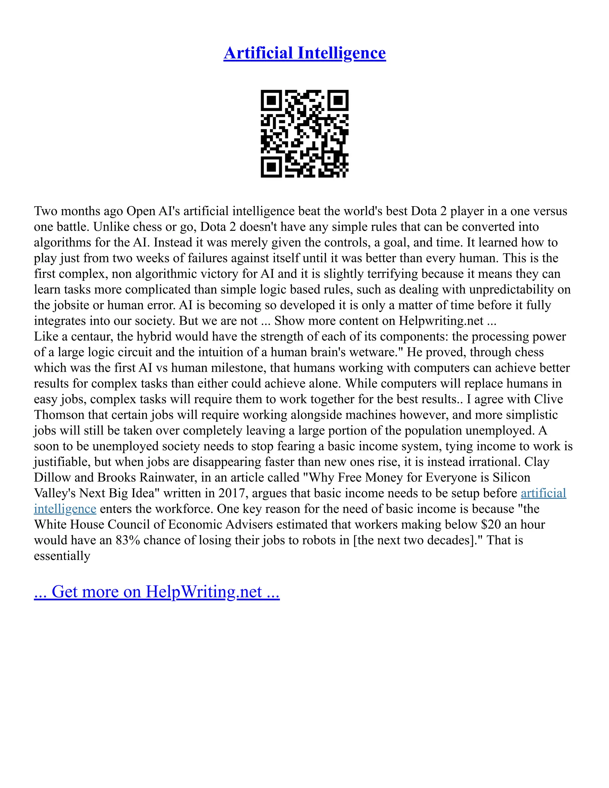 Artificial Intelligence
Two months ago Open AI's artificial intelligence beat the world's best Dota 2 player in a one versus
one battle. Unlike chess or go, Dota 2 doesn't have any simple rules that can be converted into
algorithms for the AI. Instead it was merely given the controls, a goal, and time. It learned how to
play just from two weeks of failures against itself until it was better than every human. This is the
first complex, non algorithmic victory for AI and it is slightly terrifying because it means they can
learn tasks more complicated than simple logic based rules, such as dealing with unpredictability on
the jobsite or human error. AI is becoming so developed it is only a matter of time before it fully
integrates into our society. But we are not ... Show more content on Helpwriting.net ...
Like a centaur, the hybrid would have the strength of each of its components: the processing power
of a large logic circuit and the intuition of a human brain's wetware." He proved, through chess
which was the first AI vs human milestone, that humans working with computers can achieve better
results for complex tasks than either could achieve alone. While computers will replace humans in
easy jobs, complex tasks will require them to work together for the best results.. I agree with Clive
Thomson that certain jobs will require working alongside machines however, and more simplistic
jobs will still be taken over completely leaving a large portion of the population unemployed. A
soon to be unemployed society needs to stop fearing a basic income system, tying income to work is
justifiable, but when jobs are disappearing faster than new ones rise, it is instead irrational. Clay
Dillow and Brooks Rainwater, in an article called "Why Free Money for Everyone is Silicon
Valley's Next Big Idea" written in 2017, argues that basic income needs to be setup before artificial
intelligence enters the workforce. One key reason for the need of basic income is because "the
White House Council of Economic Advisers estimated that workers making below $20 an hour
would have an 83% chance of losing their jobs to robots in [the next two decades]." That is
essentially
... Get more on HelpWriting.net ...
 