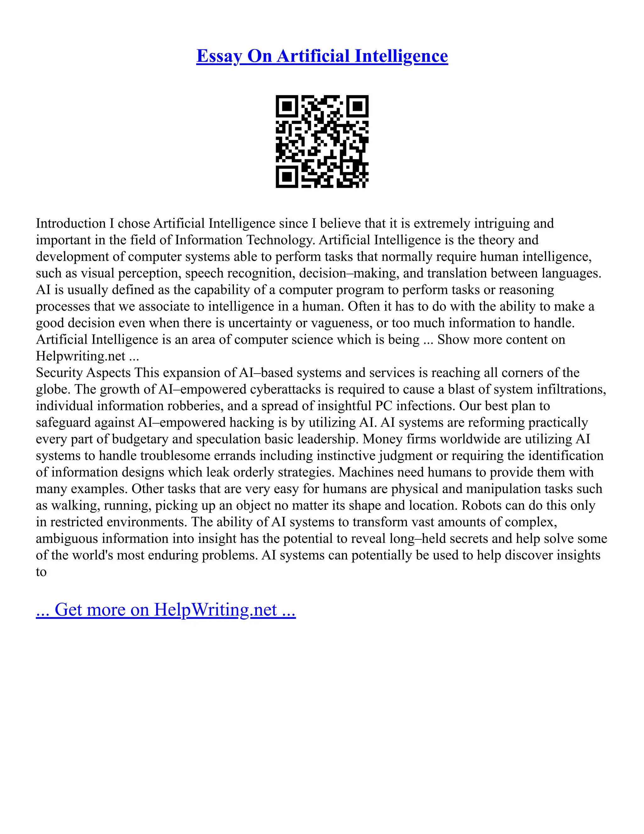 Essay On Artificial Intelligence
Introduction I chose Artificial Intelligence since I believe that it is extremely intriguing and
important in the field of Information Technology. Artificial Intelligence is the theory and
development of computer systems able to perform tasks that normally require human intelligence,
such as visual perception, speech recognition, decision–making, and translation between languages.
AI is usually defined as the capability of a computer program to perform tasks or reasoning
processes that we associate to intelligence in a human. Often it has to do with the ability to make a
good decision even when there is uncertainty or vagueness, or too much information to handle.
Artificial Intelligence is an area of computer science which is being ... Show more content on
Helpwriting.net ...
Security Aspects This expansion of AI–based systems and services is reaching all corners of the
globe. The growth of AI–empowered cyberattacks is required to cause a blast of system infiltrations,
individual information robberies, and a spread of insightful PC infections. Our best plan to
safeguard against AI–empowered hacking is by utilizing AI. AI systems are reforming practically
every part of budgetary and speculation basic leadership. Money firms worldwide are utilizing AI
systems to handle troublesome errands including instinctive judgment or requiring the identification
of information designs which leak orderly strategies. Machines need humans to provide them with
many examples. Other tasks that are very easy for humans are physical and manipulation tasks such
as walking, running, picking up an object no matter its shape and location. Robots can do this only
in restricted environments. The ability of AI systems to transform vast amounts of complex,
ambiguous information into insight has the potential to reveal long–held secrets and help solve some
of the world's most enduring problems. AI systems can potentially be used to help discover insights
to
... Get more on HelpWriting.net ...
 