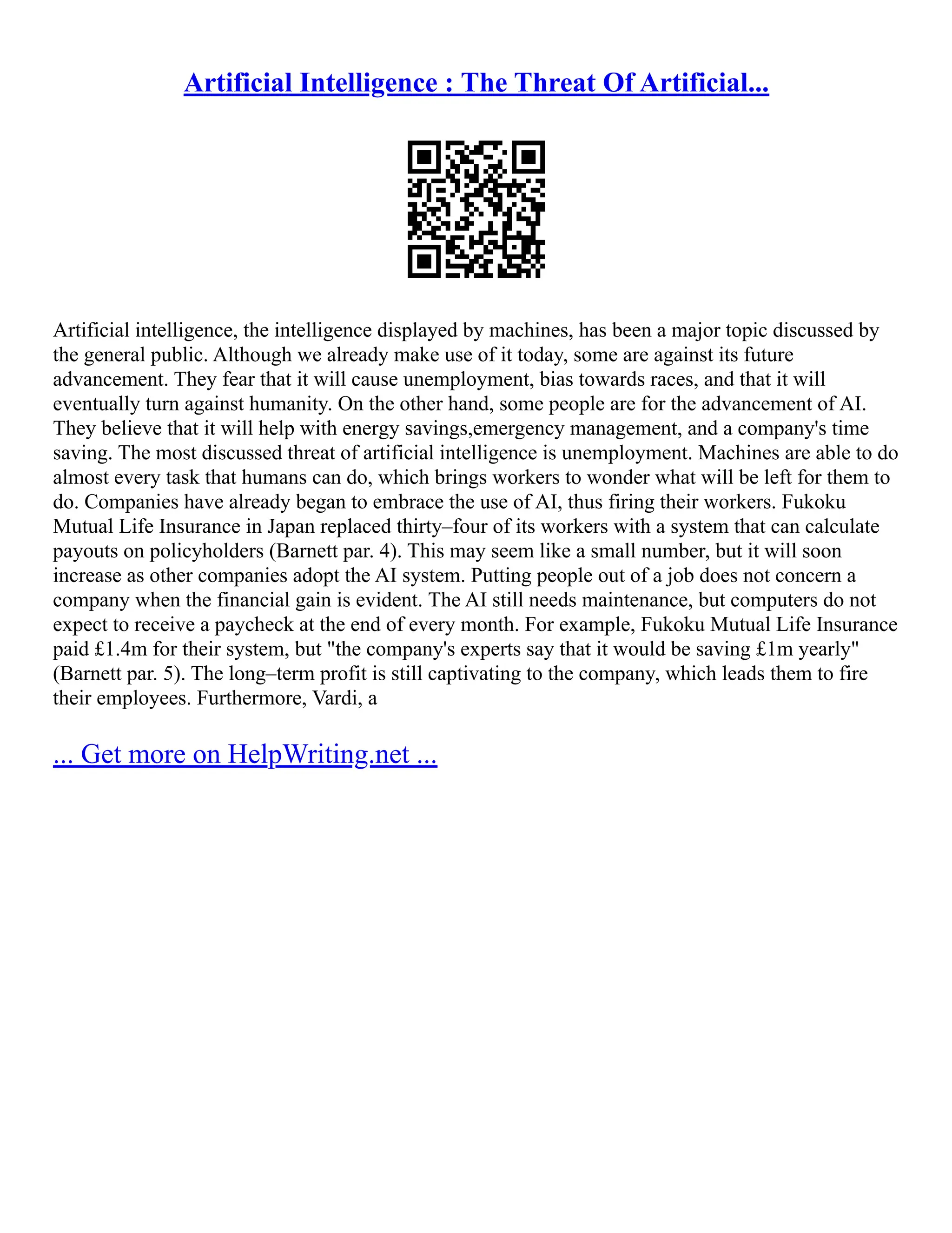 Artificial Intelligence : The Threat Of Artificial...
Artificial intelligence, the intelligence displayed by machines, has been a major topic discussed by
the general public. Although we already make use of it today, some are against its future
advancement. They fear that it will cause unemployment, bias towards races, and that it will
eventually turn against humanity. On the other hand, some people are for the advancement of AI.
They believe that it will help with energy savings,emergency management, and a company's time
saving. The most discussed threat of artificial intelligence is unemployment. Machines are able to do
almost every task that humans can do, which brings workers to wonder what will be left for them to
do. Companies have already began to embrace the use of AI, thus firing their workers. Fukoku
Mutual Life Insurance in Japan replaced thirty–four of its workers with a system that can calculate
payouts on policyholders (Barnett par. 4). This may seem like a small number, but it will soon
increase as other companies adopt the AI system. Putting people out of a job does not concern a
company when the financial gain is evident. The AI still needs maintenance, but computers do not
expect to receive a paycheck at the end of every month. For example, Fukoku Mutual Life Insurance
paid £1.4m for their system, but "the company's experts say that it would be saving £1m yearly"
(Barnett par. 5). The long–term profit is still captivating to the company, which leads them to fire
their employees. Furthermore, Vardi, a
... Get more on HelpWriting.net ...
 