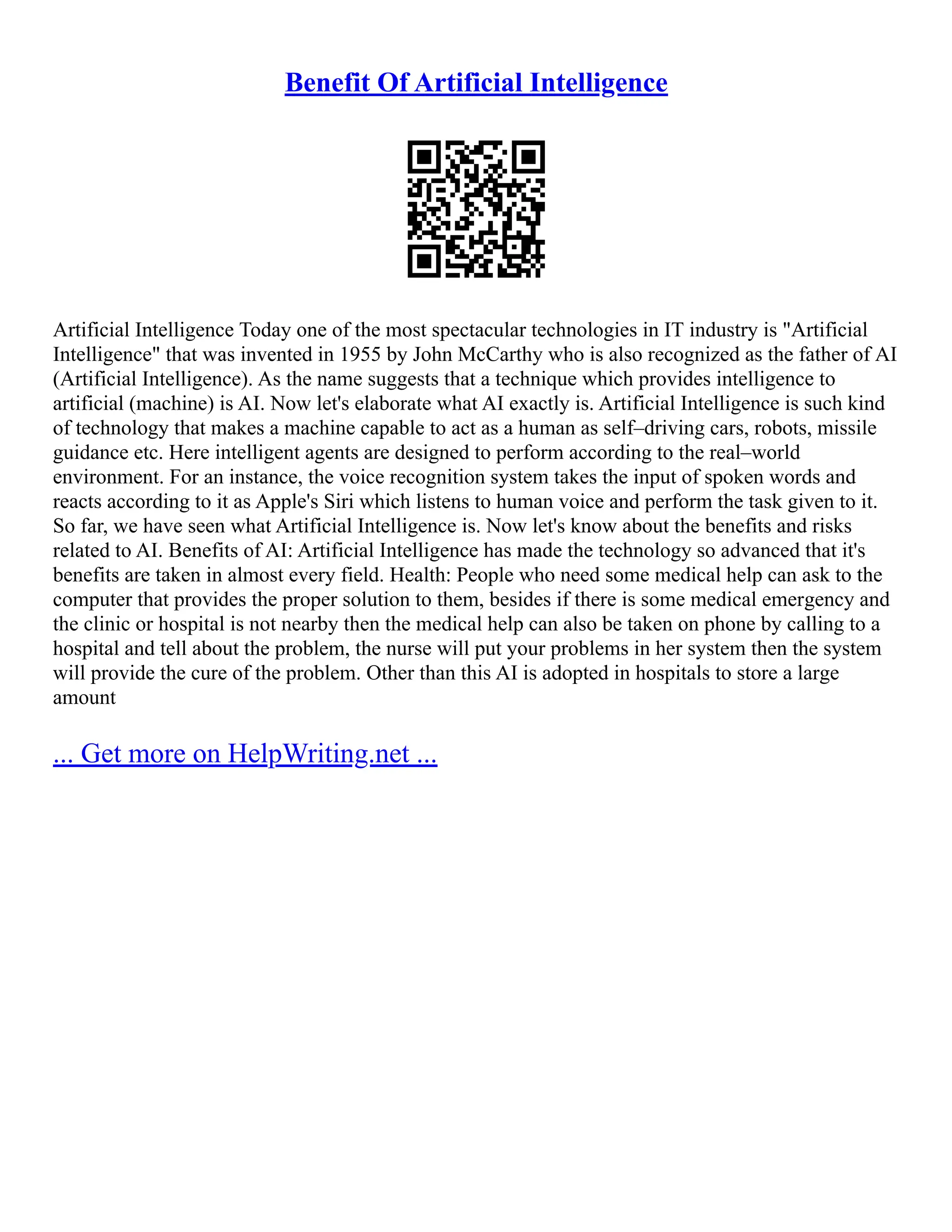 Benefit Of Artificial Intelligence
Artificial Intelligence Today one of the most spectacular technologies in IT industry is "Artificial
Intelligence" that was invented in 1955 by John McCarthy who is also recognized as the father of AI
(Artificial Intelligence). As the name suggests that a technique which provides intelligence to
artificial (machine) is AI. Now let's elaborate what AI exactly is. Artificial Intelligence is such kind
of technology that makes a machine capable to act as a human as self–driving cars, robots, missile
guidance etc. Here intelligent agents are designed to perform according to the real–world
environment. For an instance, the voice recognition system takes the input of spoken words and
reacts according to it as Apple's Siri which listens to human voice and perform the task given to it.
So far, we have seen what Artificial Intelligence is. Now let's know about the benefits and risks
related to AI. Benefits of AI: Artificial Intelligence has made the technology so advanced that it's
benefits are taken in almost every field. Health: People who need some medical help can ask to the
computer that provides the proper solution to them, besides if there is some medical emergency and
the clinic or hospital is not nearby then the medical help can also be taken on phone by calling to a
hospital and tell about the problem, the nurse will put your problems in her system then the system
will provide the cure of the problem. Other than this AI is adopted in hospitals to store a large
amount
... Get more on HelpWriting.net ...
 