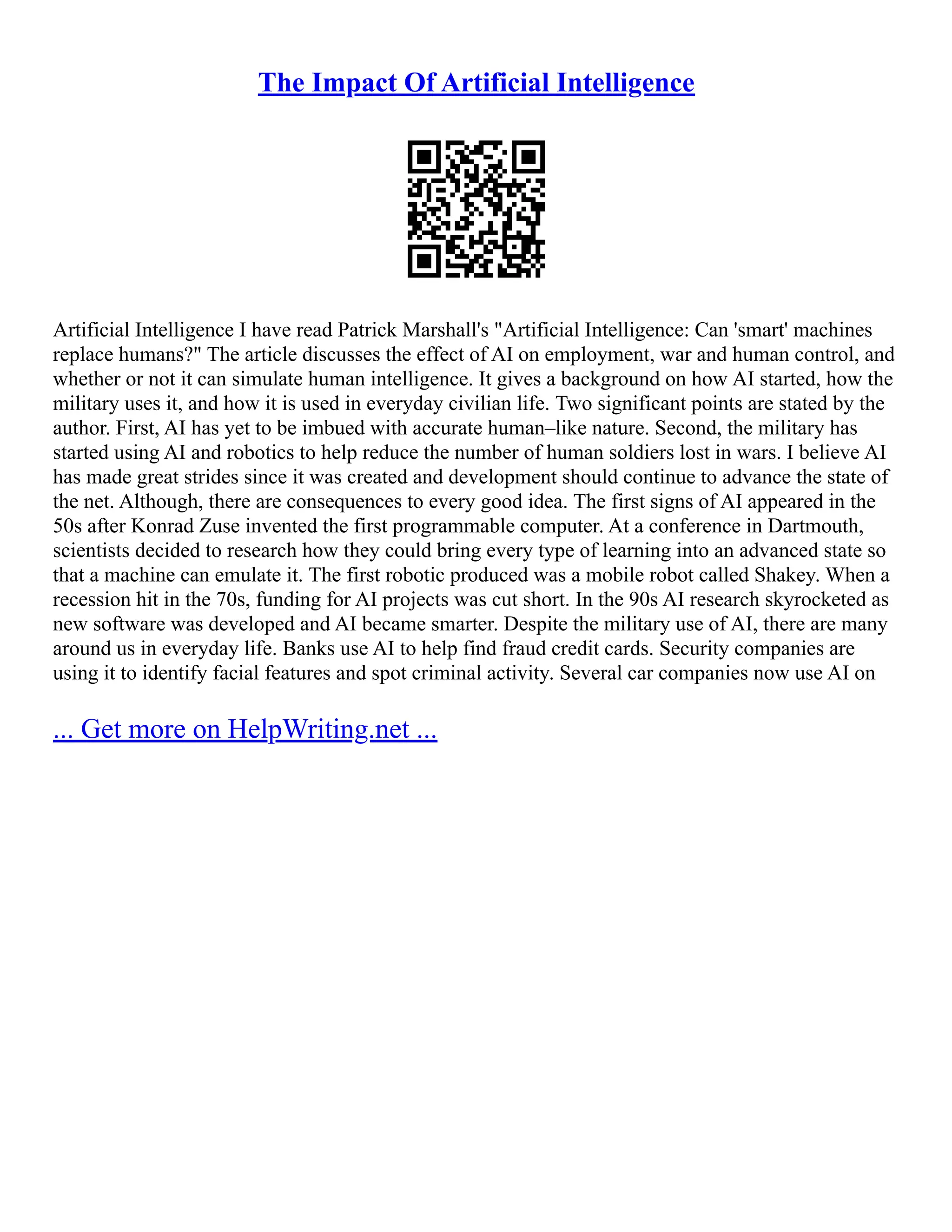 The Impact Of Artificial Intelligence
Artificial Intelligence I have read Patrick Marshall's "Artificial Intelligence: Can 'smart' machines
replace humans?" The article discusses the effect of AI on employment, war and human control, and
whether or not it can simulate human intelligence. It gives a background on how AI started, how the
military uses it, and how it is used in everyday civilian life. Two significant points are stated by the
author. First, AI has yet to be imbued with accurate human–like nature. Second, the military has
started using AI and robotics to help reduce the number of human soldiers lost in wars. I believe AI
has made great strides since it was created and development should continue to advance the state of
the net. Although, there are consequences to every good idea. The first signs of AI appeared in the
50s after Konrad Zuse invented the first programmable computer. At a conference in Dartmouth,
scientists decided to research how they could bring every type of learning into an advanced state so
that a machine can emulate it. The first robotic produced was a mobile robot called Shakey. When a
recession hit in the 70s, funding for AI projects was cut short. In the 90s AI research skyrocketed as
new software was developed and AI became smarter. Despite the military use of AI, there are many
around us in everyday life. Banks use AI to help find fraud credit cards. Security companies are
using it to identify facial features and spot criminal activity. Several car companies now use AI on
... Get more on HelpWriting.net ...
 