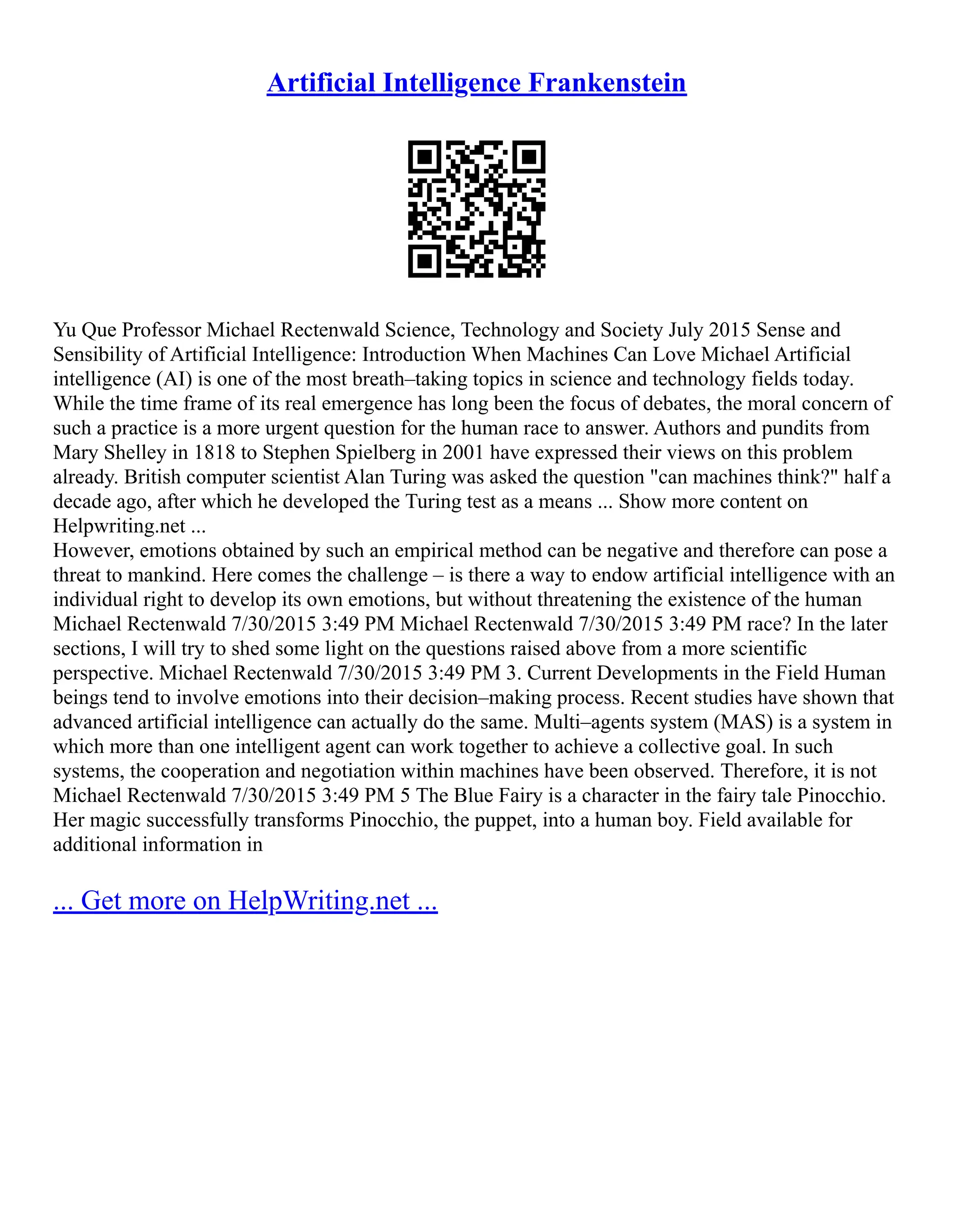 Artificial Intelligence Frankenstein
Yu Que Professor Michael Rectenwald Science, Technology and Society July 2015 Sense and
Sensibility of Artificial Intelligence: Introduction When Machines Can Love Michael Artificial
intelligence (AI) is one of the most breath–taking topics in science and technology fields today.
While the time frame of its real emergence has long been the focus of debates, the moral concern of
such a practice is a more urgent question for the human race to answer. Authors and pundits from
Mary Shelley in 1818 to Stephen Spielberg in 2001 have expressed their views on this problem
already. British computer scientist Alan Turing was asked the question "can machines think?" half a
decade ago, after which he developed the Turing test as a means ... Show more content on
Helpwriting.net ...
However, emotions obtained by such an empirical method can be negative and therefore can pose a
threat to mankind. Here comes the challenge – is there a way to endow artificial intelligence with an
individual right to develop its own emotions, but without threatening the existence of the human
Michael Rectenwald 7/30/2015 3:49 PM Michael Rectenwald 7/30/2015 3:49 PM race? In the later
sections, I will try to shed some light on the questions raised above from a more scientific
perspective. Michael Rectenwald 7/30/2015 3:49 PM 3. Current Developments in the Field Human
beings tend to involve emotions into their decision–making process. Recent studies have shown that
advanced artificial intelligence can actually do the same. Multi–agents system (MAS) is a system in
which more than one intelligent agent can work together to achieve a collective goal. In such
systems, the cooperation and negotiation within machines have been observed. Therefore, it is not
Michael Rectenwald 7/30/2015 3:49 PM 5 The Blue Fairy is a character in the fairy tale Pinocchio.
Her magic successfully transforms Pinocchio, the puppet, into a human boy. Field available for
additional information in
... Get more on HelpWriting.net ...
 