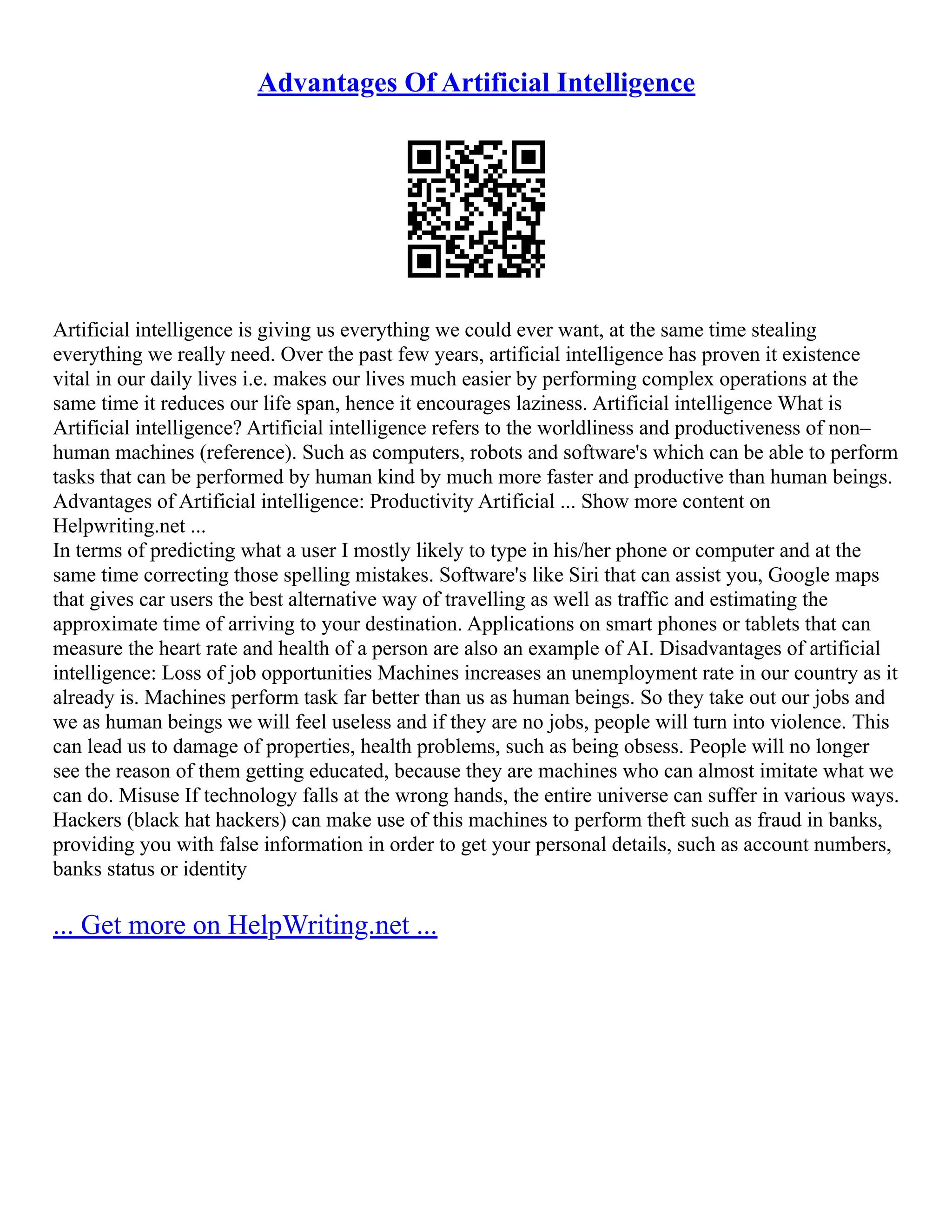 Advantages Of Artificial Intelligence
Artificial intelligence is giving us everything we could ever want, at the same time stealing
everything we really need. Over the past few years, artificial intelligence has proven it existence
vital in our daily lives i.e. makes our lives much easier by performing complex operations at the
same time it reduces our life span, hence it encourages laziness. Artificial intelligence What is
Artificial intelligence? Artificial intelligence refers to the worldliness and productiveness of non–
human machines (reference). Such as computers, robots and software's which can be able to perform
tasks that can be performed by human kind by much more faster and productive than human beings.
Advantages of Artificial intelligence: Productivity Artificial ... Show more content on
Helpwriting.net ...
In terms of predicting what a user I mostly likely to type in his/her phone or computer and at the
same time correcting those spelling mistakes. Software's like Siri that can assist you, Google maps
that gives car users the best alternative way of travelling as well as traffic and estimating the
approximate time of arriving to your destination. Applications on smart phones or tablets that can
measure the heart rate and health of a person are also an example of AI. Disadvantages of artificial
intelligence: Loss of job opportunities Machines increases an unemployment rate in our country as it
already is. Machines perform task far better than us as human beings. So they take out our jobs and
we as human beings we will feel useless and if they are no jobs, people will turn into violence. This
can lead us to damage of properties, health problems, such as being obsess. People will no longer
see the reason of them getting educated, because they are machines who can almost imitate what we
can do. Misuse If technology falls at the wrong hands, the entire universe can suffer in various ways.
Hackers (black hat hackers) can make use of this machines to perform theft such as fraud in banks,
providing you with false information in order to get your personal details, such as account numbers,
banks status or identity
... Get more on HelpWriting.net ...
 