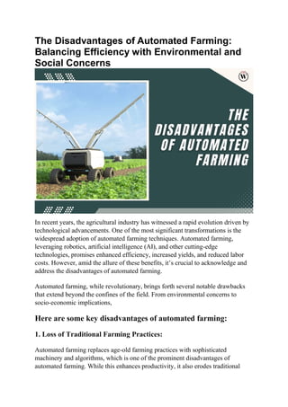 The Disadvantages of Automated Farming:
Balancing Efficiency with Environmental and
Social Concerns
In recent years, the agricultural industry has witnessed a rapid evolution driven by
technological advancements. One of the most significant transformations is the
widespread adoption of automated farming techniques. Automated farming,
leveraging robotics, artificial intelligence (AI), and other cutting-edge
technologies, promises enhanced efficiency, increased yields, and reduced labor
costs. However, amid the allure of these benefits, it’s crucial to acknowledge and
address the disadvantages of automated farming.
Automated farming, while revolutionary, brings forth several notable drawbacks
that extend beyond the confines of the field. From environmental concerns to
socio-economic implications,
Here are some key disadvantages of automated farming:
1. Loss of Traditional Farming Practices:
Automated farming replaces age-old farming practices with sophisticated
machinery and algorithms, which is one of the prominent disadvantages of
automated farming. While this enhances productivity, it also erodes traditional
 