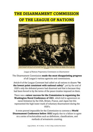 League of Nations – Mr. D’s History – St. Peter’s College, Auckland, New Zealand
THE DISARMAMENT COMMISSION
OF THE LEAGUE OF NATIONS
League of Nations Preparatory Commission on Disarmament
The Disarmament Commission made the most disappointing progress
of all League’s various agencies and commissions.
Article 8 of the League Covenant had called on all nations to disarm “to
the lowest point consistent with national safety”, yet by the end of
1920’s only the defeated powers had disarmed and that is because they
had been forced to by the terms of the peace treaties imposed on them.
There was a minor success for the Commission in organising the
Washington Naval Conference of 1921, which led to agreement on
naval limitation by the USA, Britain, France, and Japan but this
represented the high-water mark of voluntary disarmament during the
1920’s.
It even proved impossible for the Commission to convene a World
Disarmament Conference before 1932 largely due to a failure to agree
on a series of technicalities such as definitions, classifications, and
methods of armaments counting.
 