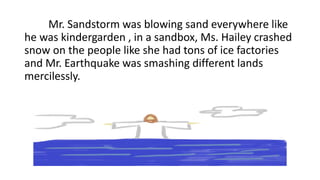Mr. Sandstorm was blowing sand everywhere like
he was kindergarden , in a sandbox, Ms. Hailey crashed
snow on the people like she had tons of ice factories
and Mr. Earthquake was smashing different lands
mercilessly.
 