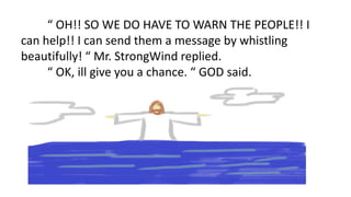 “ OH!! SO WE DO HAVE TO WARN THE PEOPLE!! I
can help!! I can send them a message by whistling
beautifully! “ Mr. StrongWind replied.
“ OK, ill give you a chance. “ GOD said.
 