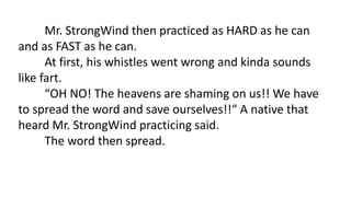Mr. StrongWind then practiced as HARD as he can
and as FAST as he can.
At first, his whistles went wrong and kinda sounds
like fart.
“OH NO! The heavens are shaming on us!! We have
to spread the word and save ourselves!!“ A native that
heard Mr. StrongWind practicing said.
The word then spread.
 