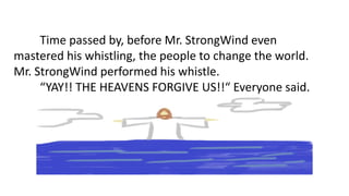 Time passed by, before Mr. StrongWind even
mastered his whistling, the people to change the world.
Mr. StrongWind performed his whistle.
“YAY!! THE HEAVENS FORGIVE US!!“ Everyone said.
 
