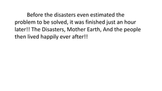 Before the disasters even estimated the
problem to be solved, it was finished just an hour
later!! The Disasters, Mother Earth, And the people
then lived happily ever after!!
 