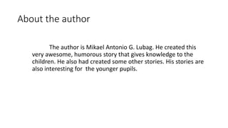 About the author
The author is Mikael Antonio G. Lubag. He created this
very awesome, humorous story that gives knowledge to the
children. He also had created some other stories. His stories are
also interesting for the younger pupils.
 