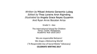 Written by Mikael Antonio Gerasmio Lubag
Edited by Thea Loraine Aron Riginding
Illustrated by Angela Grace Reyes Guyamin
And Ryan Arvie Bocalan Ariza
Grade 5 – dao
The International School for Children
Tanza, Cavite, Philippines
Academic Year 2016-2017
We are responsible Netizens!
We shape a Welcoming World!
("A Responsible Use of Social Media" Advocacy)
CELEBRATE WRITING 2017
 