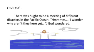 One DAY…
There was ought to be a meeting of different
disasters in the Pacific Ocean. “Hmmmm….. I wonder
why aren’t they here yet….”, God wondered.
 