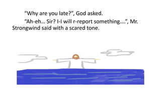 “Why are you late?”, God asked.
“Ah-eh… Sir? I-I will r-report something….”, Mr.
Strongwind said with a scared tone.
 