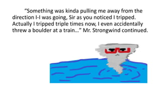 “Something was kinda pulling me away from the
direction I-I was going, Sir as you noticed I tripped.
Actually I tripped triple times now, I even accidentally
threw a boulder at a train…” Mr. Strongwind continued.
 
