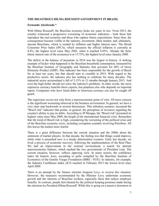 1
THE DISASTROUS DILMA ROUSSEFF GOVERNMENT IN BRAZIL
Fernando Alcoforado *
With Dilma Rousseff, the Brazilian economy kicks ten years in two. From 2013, the
country witnessed a progressive worsening of economic indicators - both those that
reproduce the real economy and those who capture future expectations. Since then, the
consequences became visible in the industry, investment, labor market, and, ultimately,
income Brazilians, which is eroded by inflation and higher interest rates. The Broad
Consumer Price Index (IPCA), which measures the official inflation is currently at
8.4%, the highest level since May 2005, when it reached 8.05%. Already the Selic
(basic interest rate of the economy) is at 13.75%, the highest level since January 2008.
The deficit in the balance of payments in 2014 was the largest in history. A striking
example of kicker what happened is the Brazilian household consumption, measured by
the Brazilian Institute of Geography and Statistics that accounts for 60% of Gross
Domestic Product (GDP). This indicator has been responsible for the growth of Brazil
for at least ten years, but that should start to crumble in 2015. With regard to the
productive sector, the industry also has nothing to celebrate for many decades. The
industrial sector accumulated a fall of 3.15% in 12 months through January 2015. And
even the high dollar should not solve the industry's problems. In other words, the more
expensive currency benefits those exports, but penalizes else who depends on imported
inputs. Companies who have listed debts in American currency can also be caught off
guard.
The regression occurs not only from a macroeconomic point of view. Of more concern
is the significant worsening observed in the business environment. In general, we have a
very clear step backwards in several dimensions. This nebulous scenario, increased the
"Brazil risk" indicator that points, in general, the perception of investors regarding the
country's ability to pay its debts. According to JP Morgan, the "Brazil risk" presented its
highest value since May 2009, the height of the international financial crisis. Remember
that the trend of Brazil risk is high, considering the worsening of the political crisis and
of the Brazilian economy crisis, including corruption scandals involving Petrobras. All
this leaves the market more fearful.
There is a great difference between the current situation and the 2000s about the
sentiment of market players. In that decade, the feeling was that things could improve,
while what is presented now is a steady deterioration scenario. Early last decade, we
lived a process of economic recovery, following the implementation of the Real Plan.
We had an improvement in the external environment, a search for internal
macroeconomic balance, which marked the two governments of President Lula. The
current situation, however, reflects opposing view. In many sectors, the confidence
index hit historic lows, according to polls compiled by the Brazilian Institute of
Economics of the Getúlio Vargas Foundation (IBRE / FGV). In industry, for example,
the Industry Confidence Index (ICI) reached in February 2015 the lowest level since
April 2009.
There is an attempt by the finance minister Joaquim Levy, to reverse this situation.
However, the measures recommended by the Minister Levy undermine economic
growth and the interests of Brazilian workers, especially those that reduce employee
benefits. In contrast, people feel cheated by the political keeping promises made during
the elections by President Dilma Rousseff. While this is going on a massive downturn in
 