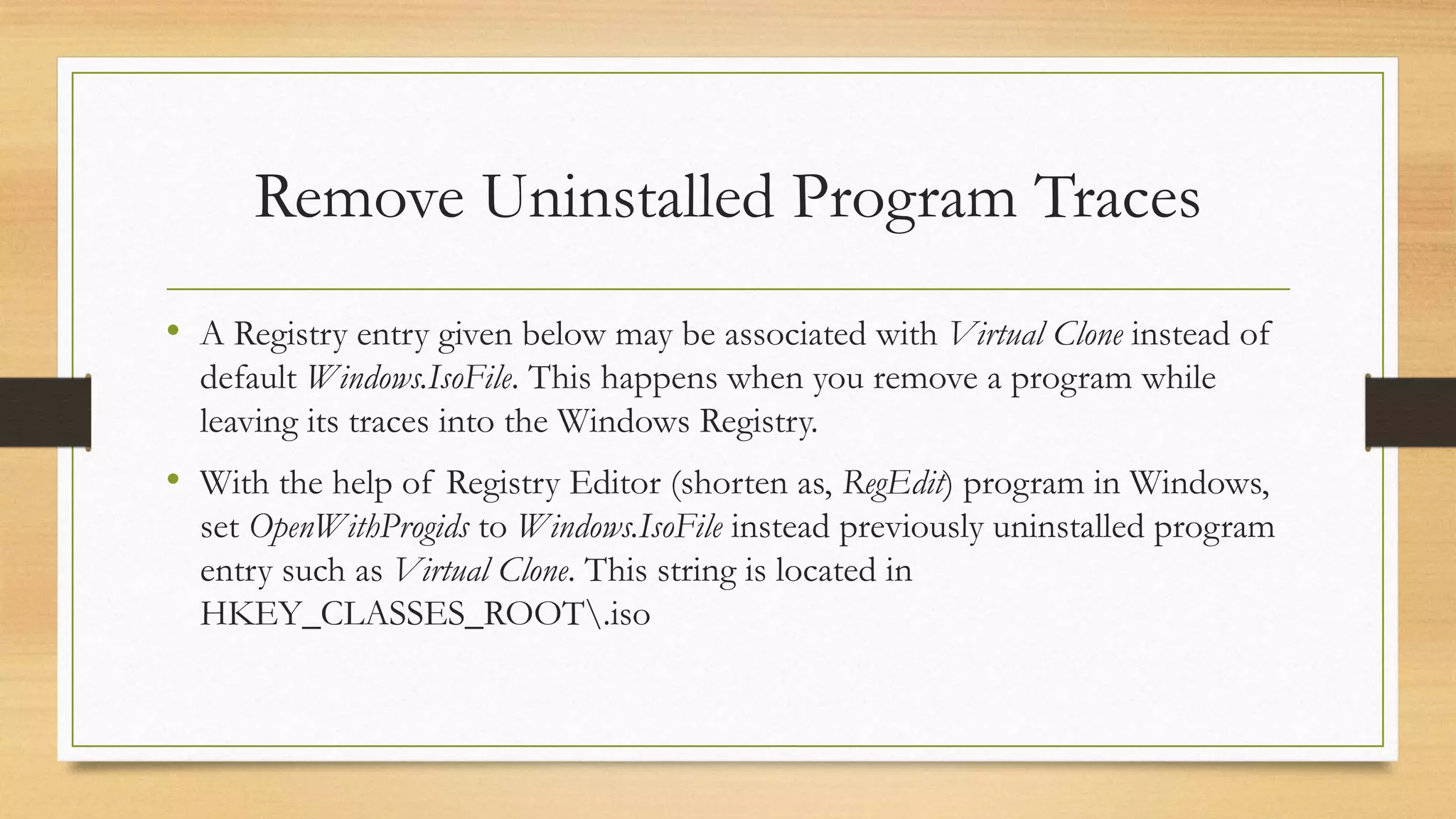 Remove Uninstalled Program Traces
• A Registry entry given below may be associated with Virtual Clone instead of
default Windows.IsoFile. This happens when you remove a program while
leaving its traces into the Windows Registry.
• With the help of Registry Editor (shorten as, RegEdit) program in Windows,
set OpenWithProgids to Windows.IsoFile instead previously uninstalled program
entry such as Virtual Clone. This string is located in
HKEY_CLASSES_ROOT.iso
 