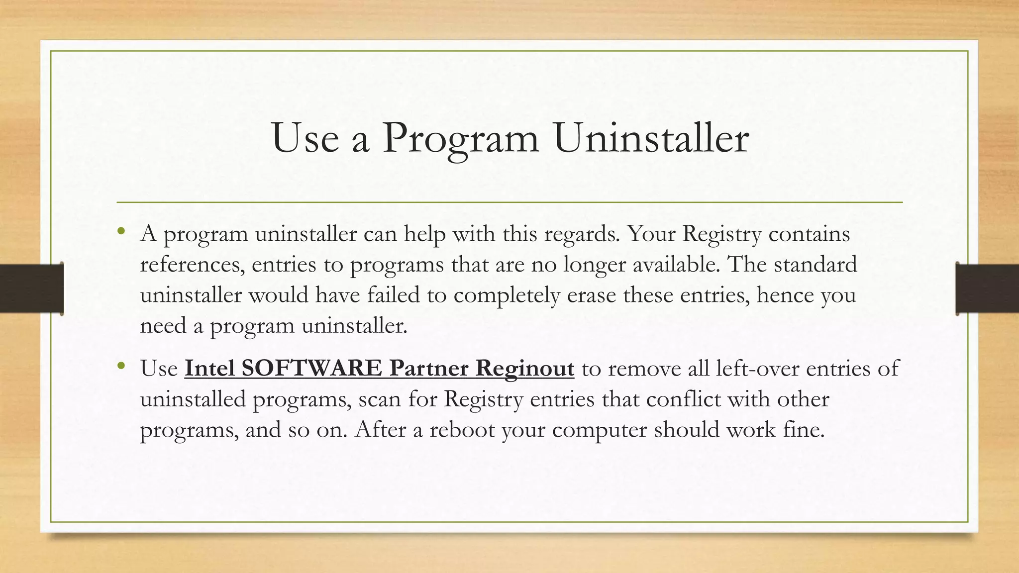 Use a Program Uninstaller
• A program uninstaller can help with this regards. Your Registry contains
references, entries to programs that are no longer available. The standard
uninstaller would have failed to completely erase these entries, hence you
need a program uninstaller.
• Use Intel SOFTWARE Partner Reginout to remove all left-over entries of
uninstalled programs, scan for Registry entries that conflict with other
programs, and so on. After a reboot your computer should work fine.
 