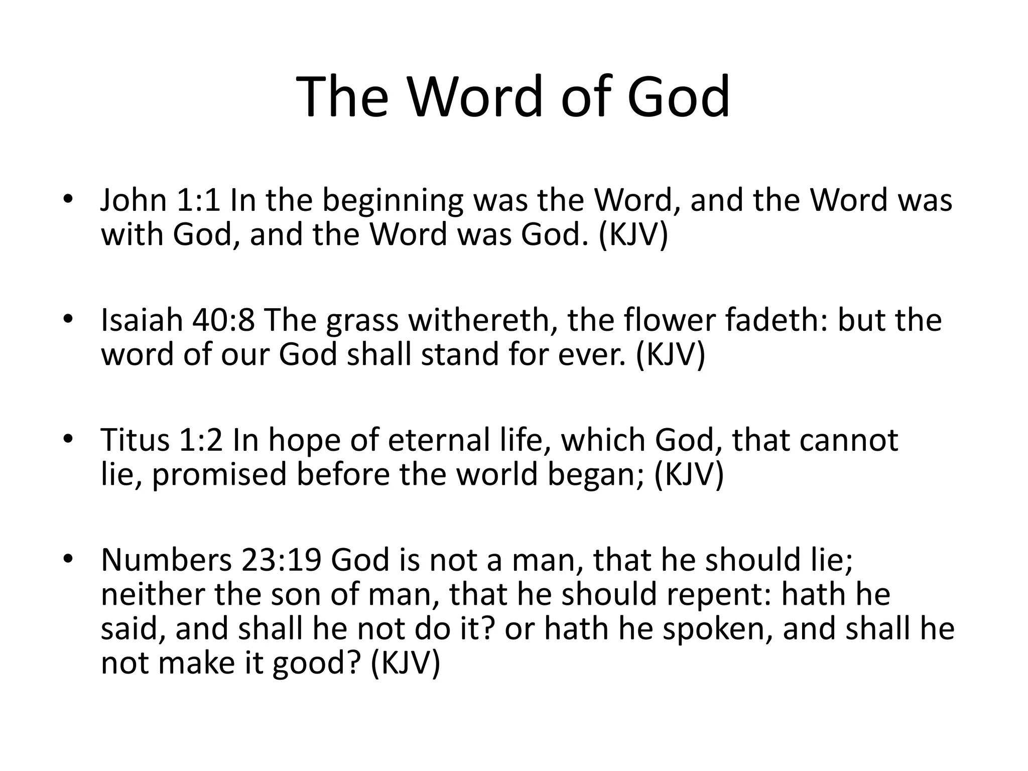 The Word of God
• John 1:1 In the beginning was the Word, and the Word was
with God, and the Word was God. (KJV)
• Isaiah 40:8 The grass withereth, the flower fadeth: but the
word of our God shall stand for ever. (KJV)
• Titus 1:2 In hope of eternal life, which God, that cannot
lie, promised before the world began; (KJV)
• Numbers 23:19 God is not a man, that he should lie;
neither the son of man, that he should repent: hath he
said, and shall he not do it? or hath he spoken, and shall he
not make it good? (KJV)
 