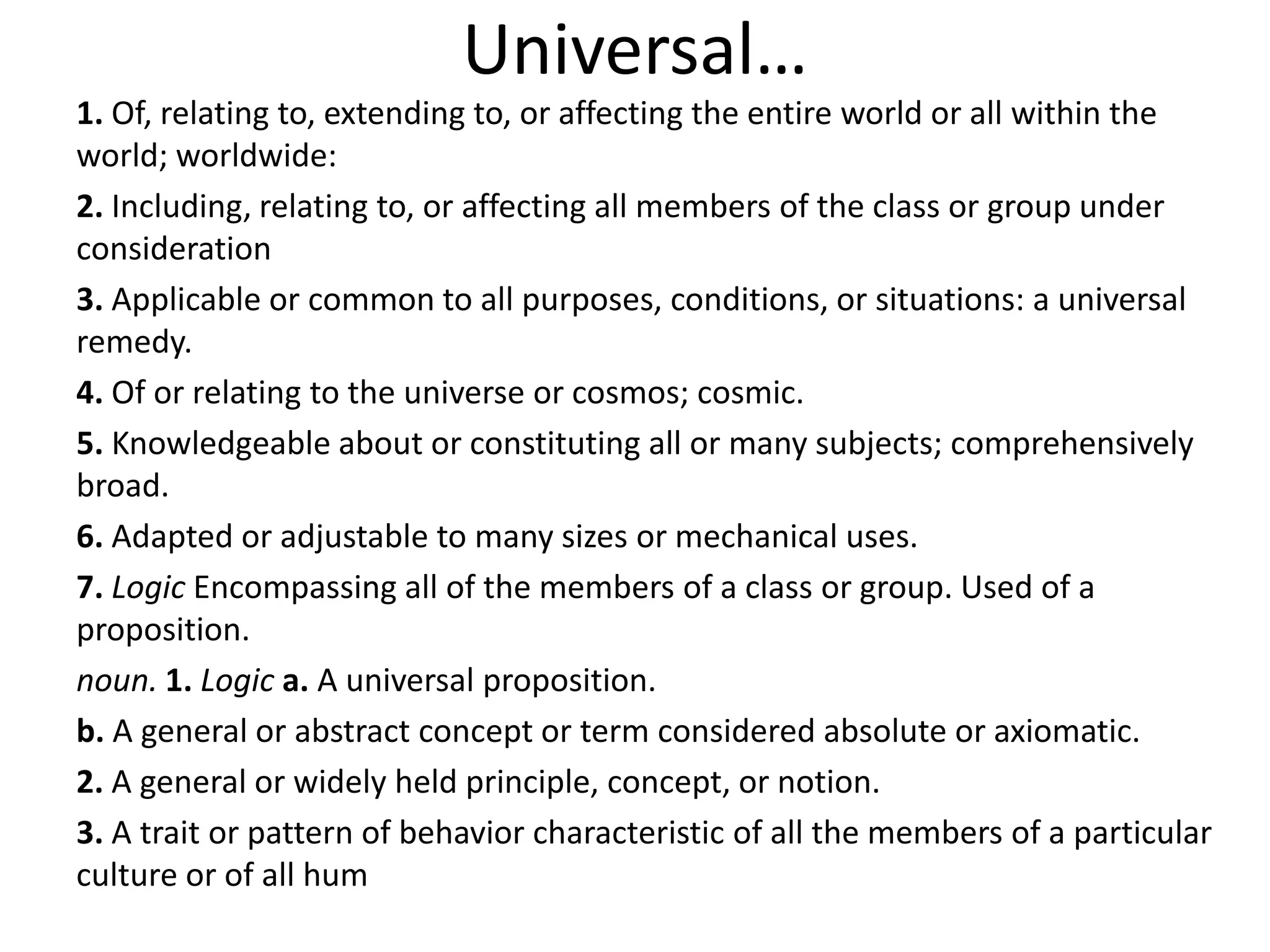 Universal…
1. Of, relating to, extending to, or affecting the entire world or all within the
world; worldwide:
2. Including, relating to, or affecting all members of the class or group under
consideration
3. Applicable or common to all purposes, conditions, or situations: a universal
remedy.
4. Of or relating to the universe or cosmos; cosmic.
5. Knowledgeable about or constituting all or many subjects; comprehensively
broad.
6. Adapted or adjustable to many sizes or mechanical uses.
7. Logic Encompassing all of the members of a class or group. Used of a
proposition.
noun. 1. Logic a. A universal proposition.
b. A general or abstract concept or term considered absolute or axiomatic.
2. A general or widely held principle, concept, or notion.
3. A trait or pattern of behavior characteristic of all the members of a particular
culture or of all hum
 