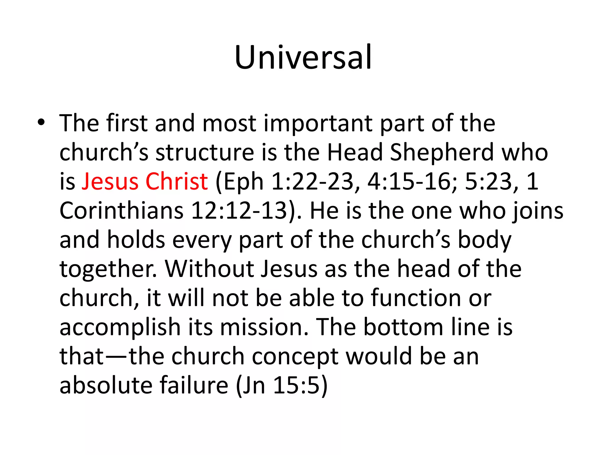 Universal
• The first and most important part of the
church’s structure is the Head Shepherd who
is Jesus Christ (Eph 1:22-23, 4:15-16; 5:23, 1
Corinthians 12:12-13). He is the one who joins
and holds every part of the church’s body
together. Without Jesus as the head of the
church, it will not be able to function or
accomplish its mission. The bottom line is
that—the church concept would be an
absolute failure (Jn 15:5)
 