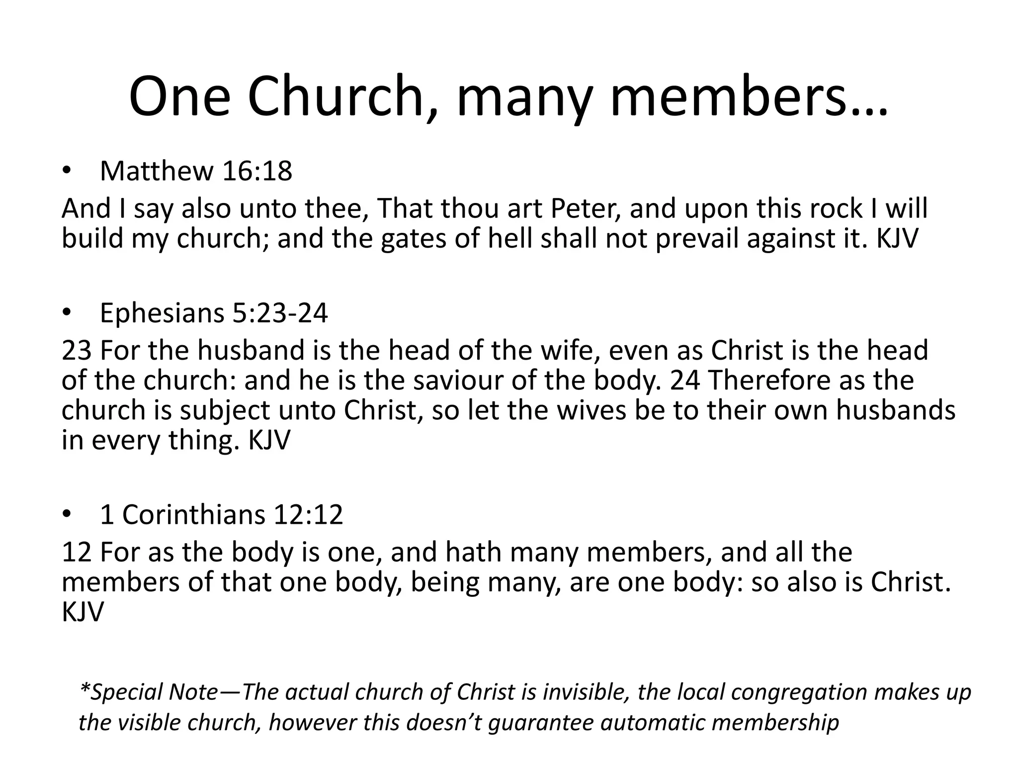 One Church, many members…
• Matthew 16:18
And I say also unto thee, That thou art Peter, and upon this rock I will
build my church; and the gates of hell shall not prevail against it. KJV
• Ephesians 5:23-24
23 For the husband is the head of the wife, even as Christ is the head
of the church: and he is the saviour of the body. 24 Therefore as the
church is subject unto Christ, so let the wives be to their own husbands
in every thing. KJV
• 1 Corinthians 12:12
12 For as the body is one, and hath many members, and all the
members of that one body, being many, are one body: so also is Christ.
KJV
*Special Note—The actual church of Christ is invisible, the local congregation makes up
the visible church, however this doesn’t guarantee automatic membership
 